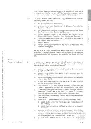 General Conditions © FIDIC 2017
FORMS
GUIDANCE
GENERAL
CONDITIONS
119
three-member DAAB, the sending Party shall send all communications and/
or documents to the chairman of the DAAB and simultaneously send copies
of these communications and/or documents to the Other Members.
4.3 The Parties shall provide the DAAB with a copy of all documents which the
DAAB may request, including:
(a) the documents forming the Contract;
(b) progress reports under Sub-Clause 4.20 [Progress Reports] of the
Conditions of Contract;
(c) the initial programme and each revised programme under Sub-Clause
8.3 [Programme] of the Conditions of Contract;
(d) relevant instructions given by the Engineer, and Variations under
Clause 13.3 [Variation Procedure] of the Conditions of Contract;
(e) Statements submitted by the Contractor, and all certificates issued by
the Engineer under the Contract;
(f) relevant Notices;
(g) relevant communications between the Parties and between either
Party and the Engineer
		 and any other document relevant to the performance of the Contract and/
or necessary to enable the DAAB to become and remain informed about the
matters described in sub-paragraphs (d)(i) to (d)(iii) of Sub-Clause 5.1 of the
GCs.
Rule 5
Powers of the DAAB 5.1 In addition to the powers granted to the DAAB under the Conditions of
Contract, the General Conditions of the DAA Agreement and elsewhere in
these Rules, the Parties empower the DAAB to:
(a) establish the procedure to be applied in making Site visits and/or
giving Informal Assistance;
(b) establish the procedure to be applied in giving decisions under the
Conditions of Contract;
(c) decide on the DAAB’s own jurisdiction, and the scope of any Dispute
referred to the DAAB;
(d) appoint one or more experts (including legal and technical expert(s)),
with the agreement of the Parties;
(e) decide whether or not there shall be a hearing (or more than one
hearing, if necessary) in respect of any Dispute referred to the DAAB;
(f) conduct any meeting with the Parties and/or any hearing as the DAAB
thinks fit, not being bound by any rules or procedures for the hearing
other than those contained in the Contract and in these Rules;
(g) take the initiative in ascertaining the facts and matters required for a
DAAB decision;
(h) make use of a DAAB Member’s own specialist knowledge, if any;
		 (i) decide on the payment of financing charges in accordance with
the Contract;
		 (j) decide on any provisional relief such as interim or conservatory
measures;
(k) open up, review and revise any certificate, decision, determination,
instruction, opinion or valuation of (or acceptance, agreement,
approval, consent, disapproval, No-objection, permission, or similar
act by) the Engineer that is relevant to the Dispute; and
(l) proceed with the DAAB’s Activities in the absence of a Party who,
This
document
is
restricted
for
distribution
within
the
Lexis
Nexis
platform
-
NOT
FOR
CONTRACT
USE
AND
NOT
PRINTABLE
-
ORIGINAL
FOR
SALE
AT
www.fidic.org
 