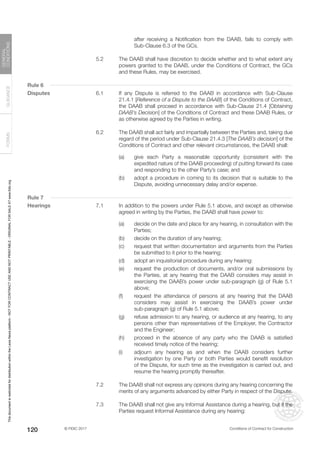 © FIDIC 2017 Conditions of Contract for Construction
FORMS
GUIDANCE
GENERAL
CONDITIONS
120
after receiving a Notification from the DAAB, fails to comply with
Sub-Clause 6.3 of the GCs.
5.2 The DAAB shall have discretion to decide whether and to what extent any
powers granted to the DAAB, under the Conditions of Contract, the GCs
and these Rules, may be exercised.
Rule 6
Disputes 6.1 If any Dispute is referred to the DAAB in accordance with Sub-Clause
21.4.1 [Reference of a Dispute to the DAAB] of the Conditions of Contract,
the DAAB shall proceed in accordance with Sub-Clause 21.4 [Obtaining
DAAB’s Decision] of the Conditions of Contract and these DAAB Rules, or
as otherwise agreed by the Parties in writing.
6.2 The DAAB shall act fairly and impartially between the Parties and, taking due
regard of the period under Sub-Clause 21.4.3 [The DAAB’s decision] of the
Conditions of Contract and other relevant circumstances, the DAAB shall:
(a) give each Party a reasonable opportunity (consistent with the
expedited nature of the DAAB proceeding) of putting forward its case
and responding to the other Party’s case; and
(b) adopt a procedure in coming to its decision that is suitable to the
Dispute, avoiding unnecessary delay and/or expense.
Rule 7
Hearings 7.1 In addition to the powers under Rule 5.1 above, and except as otherwise
agreed in writing by the Parties, the DAAB shall have power to:
(a) decide on the date and place for any hearing, in consultation with the
Parties;
(b) decide on the duration of any hearing;
(c) request that written documentation and arguments from the Parties
be submitted to it prior to the hearing;
(d) adopt an inquisitorial procedure during any hearing:
(e) request the production of documents, and/or oral submissions by
the Parties, at any hearing that the DAAB considers may assist in
exercising the DAAB’s power under sub-paragraph (g) of Rule 5.1
above;
(f) request the attendance of persons at any hearing that the DAAB
considers may assist in exercising the DAAB’s power under
sub-paragraph (g) of Rule 5.1 above;
(g) refuse admission to any hearing, or audience at any hearing, to any
persons other than representatives of the Employer, the Contractor
and the Engineer;
(h) proceed in the absence of any party who the DAAB is satisfied
received timely notice of the hearing;
(i) adjourn any hearing as and when the DAAB considers further
investigation by one Party or both Parties would benefit resolution
of the Dispute, for such time as the investigation is carried out, and
resume the hearing promptly thereafter.
7.2 The DAAB shall not express any opinions during any hearing concerning the
merits of any arguments advanced by either Party in respect of the Dispute.
7.3 The DAAB shall not give any Informal Assistance during a hearing, but if the
Parties request Informal Assistance during any hearing:
This
document
is
restricted
for
distribution
within
the
Lexis
Nexis
platform
-
NOT
FOR
CONTRACT
USE
AND
NOT
PRINTABLE
-
ORIGINAL
FOR
SALE
AT
www.fidic.org
 