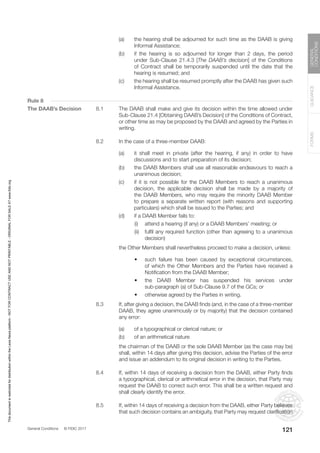 General Conditions © FIDIC 2017
FORMS
GUIDANCE
GENERAL
CONDITIONS
121
(a) the hearing shall be adjourned for such time as the DAAB is giving
Informal Assistance;
(b) if the hearing is so adjourned for longer than 2 days, the period
under Sub-Clause 21.4.3 [The DAAB’s decision] of the Conditions
of Contract shall be temporarily suspended until the date that the
hearing is resumed; and
(c) the hearing shall be resumed promptly after the DAAB has given such
Informal Assistance.
Rule 8
The DAAB’s Decision 8.1 The DAAB shall make and give its decision within the time allowed under
Sub-Clause 21.4 [Obtaining DAAB’s Decision] of the Conditions of Contract,
or other time as may be proposed by the DAAB and agreed by the Parties in
writing.
8.2 In the case of a three-member DAAB:
(a) it shall meet in private (after the hearing, if any) in order to have
discussions and to start preparation of its decision;
(b) the DAAB Members shall use all reasonable endeavours to reach a
unanimous decision;
(c) if it is not possible for the DAAB Members to reach a unanimous
decision, the applicable decision shall be made by a majority of
the DAAB Members, who may require the minority DAAB Member
to prepare a separate written report (with reasons and supporting
particulars) which shall be issued to the Parties; and
(d) if a DAAB Member fails to:
		 (i) attend a hearing (if any) or a DAAB Members’ meeting; or
		 (ii) fulfil any required function (other than agreeing to a unanimous
decision)
		 the Other Members shall nevertheless proceed to make a decision, unless:
		 • such failure has been caused by exceptional circumstances,
of which the Other Members and the Parties have received a
Notification from the DAAB Member;
		 • the DAAB Member has suspended his services under
sub-paragraph (a) of Sub-Clause 9.7 of the GCs; or
		 • otherwise agreed by the Parties in writing.
8.3 If, after giving a decision, the DAAB finds (and, in the case of a three-member
DAAB, they agree unanimously or by majority) that the decision contained
any error:
(a) of a typographical or clerical nature; or
(b) of an arithmetical nature
		 the chairman of the DAAB or the sole DAAB Member (as the case may be)
shall, within 14 days after giving this decision, advise the Parties of the error
and issue an addendum to its original decision in writing to the Parties.
8.4 If, within 14 days of receiving a decision from the DAAB, either Party finds
a typographical, clerical or arithmetical error in the decision, that Party may
request the DAAB to correct such error. This shall be a written request and
shall clearly identify the error.
8.5 If, within 14 days of receiving a decision from the DAAB, either Party believes
that such decision contains an ambiguity, that Party may request clarification
This
document
is
restricted
for
distribution
within
the
Lexis
Nexis
platform
-
NOT
FOR
CONTRACT
USE
AND
NOT
PRINTABLE
-
ORIGINAL
FOR
SALE
AT
www.fidic.org
 