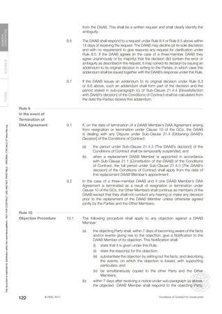 © FIDIC 2017 Conditions of Contract for Construction
FORMS
GUIDANCE
GENERAL
CONDITIONS
122
from the DAAB. This shall be a written request and shall clearly identify the
ambiguity.
8.6 The DAAB shall respond to a request under Rule 8.4 or Rule 8.5 above within
14 days of receiving the request. The DAAB may decline (at its sole discretion
and with no requirement to give reasons) any request for clarification under
Rule 8.5. If the DAAB agrees (in the case of a three-member DAAB they
agree unanimously or by majority) that the decision did contain the error or
ambiguity as described in the request, it may correct its decision by issuing an
addendum to its original decision in writing to the Parties, in which case this
addendum shall be issued together with the DAAB’s response under this Rule.
8.7 If the DAAB issues an addendum to its original decision under Rule 8.3
or 8.6 above, such an addendum shall form part of the decision and the
period stated in sub-paragraph (c) of Sub-Clause 21.4.4 [Dissatisfaction
with DAAB’s decision] of the Conditions of Contract shall be calculated from
the date the Parties receive this addendum.
Rule 9
In the event of
Termination of
DAA Agreement 9.1 If, on the date of termination of a DAAB Member’s DAA Agreement arising
from resignation or termination under Clause 10 of the GCs, the DAAB
is dealing with any Dispute under Sub-Clause 21.4 [Obtaining DAAB’s
Decision] of the Conditions of Contract:
(a) the period under Sub-Clause 21.4.3 [The DAAB’s decision] of the
Conditions of Contract shall be temporarily suspended; and
(b) when a replacement DAAB Member is appointed in accordance
with Sub-Clause 21.1 [Constitution of the DAAB] of the Conditions
of Contract, the full period under Sub-Clause 21.4.3 [The DAAB’s
decision] of the Conditions of Contract shall apply from the date of
this replacement DAAB Member’s appointment.
9.2 In the case of a three-member DAAB and if one DAAB Member’s DAA
Agreement is terminated as a result of resignation or termination under
Clause 10 of the GCs, the Other Members shall continue as members of the
DAAB except that they shall not conduct any hearing or make any decision
prior to the replacement of the DAAB Member unless otherwise agreed
jointly by the Parties and the Other Members.
Rule 10
Objection Procedure 10.1 The following procedure shall apply to any objection against a DAAB
Member:
(a) the objecting Party shall, within 7 days of becoming aware of the facts
and/or events giving rise to the objection, give a Notification to the
DAAB Member of its objection. This Notification shall:
		 (i) state that it is given under this Rule;
		 (ii) state the reason(s) for the objection;
		 (iii) substantiate the objection by setting out the facts, and describing
the events, on which the objection is based, with supporting
particulars; and
		 (iv) be simultaneously copied to the other Party and the Other
Members;
(b) within 7 days after receiving a notice under sub-paragraph (a) above,
the objected DAAB Member shall respond to the objecting Party.
This
document
is
restricted
for
distribution
within
the
Lexis
Nexis
platform
-
NOT
FOR
CONTRACT
USE
AND
NOT
PRINTABLE
-
ORIGINAL
FOR
SALE
AT
www.fidic.org
 