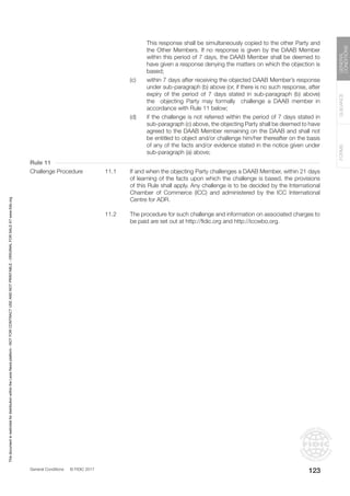 General Conditions © FIDIC 2017
FORMS
GUIDANCE
GENERAL
CONDITIONS
123
This response shall be simultaneously copied to the other Party and
the Other Members. If no response is given by the DAAB Member
within this period of 7 days, the DAAB Member shall be deemed to
have given a response denying the matters on which the objection is
based;
(c) within 7 days after receiving the objected DAAB Member’s response
under sub-paragraph (b) above (or, if there is no such response, after
expiry of the period of 7 days stated in sub-paragraph (b) above)
the objecting Party may formally challenge a DAAB member in
accordance with Rule 11 below;
(d) if the challenge is not referred within the period of 7 days stated in
sub-paragraph (c) above, the objecting Party shall be deemed to have
agreed to the DAAB Member remaining on the DAAB and shall not
be entitled to object and/or challenge him/her thereafter on the basis
of any of the facts and/or evidence stated in the notice given under
sub-paragraph (a) above;
Rule 11
Challenge Procedure 11.1 If and when the objecting Party challenges a DAAB Member, within 21 days
of learning of the facts upon which the challenge is based, the provisions
of this Rule shall apply. Any challenge is to be decided by the International
Chamber of Commerce (ICC) and administered by the ICC International
Centre for ADR.
11.2 The procedure for such challenge and information on associated charges to
be paid are set out at http://fidic.org and http://iccwbo.org.
This
document
is
restricted
for
distribution
within
the
Lexis
Nexis
platform
-
NOT
FOR
CONTRACT
USE
AND
NOT
PRINTABLE
-
ORIGINAL
FOR
SALE
AT
www.fidic.org
 