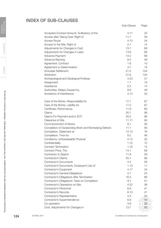 © FIDIC 2017 Conditions of Contract for Construction
FORMS
GUIDANCE
GENERAL
CONDITIONS
124
INDEX OF SUB-CLAUSES
Sub-Clause Page
Accepted Contract Amount, Sufficiency of the 4.11 32
Access after Taking Over, Right of 11.7 59
Access Route 4.15 34
Access to the Site, Right of 2.1 14
Adjustments for Changes in Cost 13.7 68
Adjustments for Changes in Laws 13.6 68
Advance Payment 14.2 69
Advance Warning 8.4 48
Agreement, Contract 1.6 10
Agreement or Determination 3.7 19
Amicable Settlement 21.5 104
Arbitration 21.6 104
Archaeological and Geological Findings 4.23 37
Assignment 1.7 10
Assistance 2.2 14
Authorities, Delays Caused by 8.6 49
Avoidance of Interference 4.14 33
Care of the Works, Responsibility for 17.1 87
Care of the Works, Liability for 17.2 87
Certificate, Performance 11.9 60
Claims 20.1 96
Claims For Payment and/or EOT 20.2 96
Clearance of Site 11.11 60
Commencement of Works 8.1 46
Completion of Outstanding Work and Remedying Defects 11.1 56
Completion, Statement at 14.10 76
Completion, Time for 8.2 46
Conditions, Unforeseeable Physical 4.12 32
Confidentiality 1.12 12
Contract Termination 1.16 14
Contract Price, The 14.1 69
Contractor to Search 11.8 59
Contractor’s Claims 20.1 96
Contractor’s Documents 4.4 26
Contractor’s Documents, Employer’s Use of 1.10 11
Contractor’s Equipment 4.17 34
Contractor’s General Obligations 4.1 22
Contractor’s Obligations after Termination 16.3 86
Contractor’s Obligations: Tests on Completion 9.1 51
Contractor’s Operations on Site 4.22 36
Contractor’s Personnel 6.9 41
Contractor’s Records 6.10 41
Contractor’s Representative 4.3 25
Contractor’s Superintendence 6.8 40
Co-operation 4.6 28
Cost, Adjustments for Changes in 13.7 68
This
document
is
restricted
for
distribution
within
the
Lexis
Nexis
platform
-
NOT
FOR
CONTRACT
USE
AND
NOT
PRINTABLE
-
ORIGINAL
FOR
SALE
AT
www.fidic.org
 
