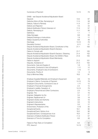 General Conditions © FIDIC 2017
FORMS
GUIDANCE
GENERAL
CONDITIONS
125
Currencies of Payment 14.15 79
DAAB - see Dispute Avoidance/Adjudication Board
Daywork 13.5 67
Defective Work off Site, Remedying of 11.5 58
Defects, Failure to Remedy 11.4 57
Defects and Rejection 7.5 44
Defects Notification Period, Extension of 11.3 57
Defects, Remedying of 11.1 56
Definitions 1.1 1
Delay Damages 8.8 50
Delayed Drawings or Instructions 1.9 11
Delays Caused by Authorities 8.6 49
Discharge 14.12 78
Disorderly Conduct 6.11 41
Dispute Avoidance/Adjudication Board, Constitution of the 21.1 100
Dispute Avoidance/Adjudication Board’s Decision,
Failure to Comply with 21.7 105
Dispute Avoidance/Adjudication Board’s Decision, Obtaining 21.4 102
Dispute Avoidance/Adjudication Board, No DAAB In Place 21.8 105
Dispute Avoidance/Adjudication Board Member(s),
Failure to Appoint 21.2 101
Disputes, Avoidance of 21.3 102
Documents, Care and Supply of 1.8 10
Documents, Contractor’s Use of Employer’s 1.11 12
Documents, Employer’s Use of Contractor’s 1.10 11
Documents, Priority of 1.5 9
Duty to Minimise Delay 18.3 91
Employer-Supplied Materials and Employer’s Equipment 2.6 16
Employer’s Claims: Currencies of Payment 14.15 79
Employer’s Documents, Contractor’s Use of 1.11 12
Employer’s Financial Arrangements 2.4 15
Employer’s Liability, Cessation of 14.14 79
Employer’s Personnel and Other Contractors 2.3 15
Engineer, The 3.1 16
Engineer, Delegation by the 3.4 17
Engineer, Replacement of 3.6 18
Engineer’s Duties and Authority 3.2 16
Engineer’s Instructions 3.5 18
Engineer’s Representative 3.3 17
Environment, Protection of the 4.18 35
Exceptional Events 18.1 90
Exceptional Event, Notice of an 18.2 90
Exceptional Event, Consequences of an 18.4 91
Extension of Defects Notification Period 11.3 57
Extension of Time for Completion 8.5 48
Failure to Pass Tests on Completion 9.4 52
FPC, Issue of 14.13 78
This
document
is
restricted
for
distribution
within
the
Lexis
Nexis
platform
-
NOT
FOR
CONTRACT
USE
AND
NOT
PRINTABLE
-
ORIGINAL
FOR
SALE
AT
www.fidic.org
 