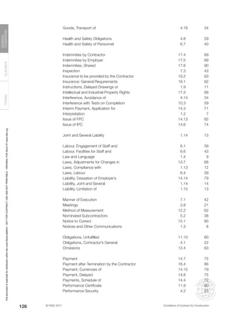 © FIDIC 2017 Conditions of Contract for Construction
FORMS
GUIDANCE
GENERAL
CONDITIONS
126
Goods, Transport of 4.16 34
Health and Safety Obligations 4.8 29
Health and Safety of Personnel 6.7 40
Indemnities by Contractor 17.4 89
Indemnities by Employer 17.5 89
Indemnities, Shared 17.6 90
Inspection 7.3 43
Insurance to be provided by the Contractor 19.2 93
Insurance: General Requirements 19.1 92
Instructions, Delayed Drawings or 1.9 11
Intellectual and Industrial Property Rights 17.3 88
Interference, Avoidance of 4.14 34
Interference with Tests on Completion 10.3 59
Interim Payment, Application for 14.3 71
Interpretation 1.2 7
Issue of FPC 14.13 82
Issue of IPC 14.6 74
Joint and Several Liability 1.14 13
Labour, Engagement of Staff and 6.1 39
Labour, Facilities for Staff and 6.6 43
Law and Language 1.4 9
Laws, Adjustments for Changes in 13.7 68
Laws, Compliance with 1.13 12
Laws, Labour 6.4 39
Liability, Cessation of Employer’s 14.14 79
Liability, Joint and Several 1.14 14
Liability, Limitation of 1.15 13
Manner of Execution 7.1 42
Meetings 3.8 21
Method of Measurement 12.2 62
Nominated Subcontractors 5.2 38
Notice to Correct 15.1 80
Notices and Other Communications 1.3 8
Obligations, Unfulfilled 11.10 60
Obligations, Contractor’s General 4.1 22
Omissions 12.4 63
Payment 14.7 75
Payment after Termination by the Contractor 16.4 86
Payment, Currencies of 14.15 79
Payment, Delayed 14.8 75
Payments, Schedule of 14.4 72
Performance Certificate 11.9 60
Performance Security 4.2 23
This
document
is
restricted
for
distribution
within
the
Lexis
Nexis
platform
-
NOT
FOR
CONTRACT
USE
AND
NOT
PRINTABLE
-
ORIGINAL
FOR
SALE
AT
www.fidic.org
 
