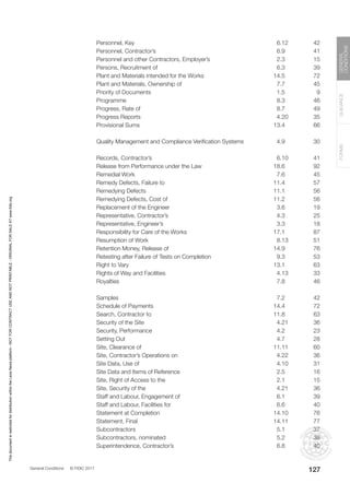 General Conditions © FIDIC 2017
FORMS
GUIDANCE
GENERAL
CONDITIONS
127
Personnel, Key 6.12 42
Personnel, Contractor’s 6.9 41
Personnel and other Contractors, Employer’s 2.3 15
Persons, Recruitment of 6.3 39
Plant and Materials intended for the Works 14.5 72
Plant and Materials, Ownership of 7.7 45
Priority of Documents 1.5 9
Programme 8.3 46
Progress, Rate of 8.7 49
Progress Reports 4.20 35
Provisional Sums 13.4 66
Quality Management and Compliance Verification Systems 4.9 30
Records, Contractor’s 6.10 41
Release from Performance under the Law 18.6 92
Remedial Work 7.6 45
Remedy Defects, Failure to 11.4 57
Remedying Defects 11.1 56
Remedying Defects, Cost of 11.2 56
Replacement of the Engineer 3.6 19
Representative, Contractor’s 4.3 25
Representative, Engineer’s 3.3 18
Responsibility for Care of the Works 17.1 87
Resumption of Work 8.13 51
Retention Money, Release of 14.9 76
Retesting after Failure of Tests on Completion 9.3 53
Right to Vary 13.1 63
Rights of Way and Facilities 4.13 33
Royalties 7.8 46
Samples 7.2 42
Schedule of Payments 14.4 72
Search, Contractor to 11.8 63
Security of the Site 4.21 36
Security, Performance 4.2 23
Setting Out 4.7 28
Site, Clearance of 11.11 60
Site, Contractor’s Operations on 4.22 36
Site Data, Use of 4.10 31
Site Data and Items of Reference 2.5 16
Site, Right of Access to the 2.1 15
Site, Security of the 4.21 36
Staff and Labour, Engagement of 6.1 39
Staff and Labour, Facilities for 6.6 40
Statement at Completion 14.10 76
Statement, Final 14.11 77
Subcontractors 5.1 37
Subcontractors, nominated 5.2 38
Superintendence, Contractor’s 6.8 40
This
document
is
restricted
for
distribution
within
the
Lexis
Nexis
platform
-
NOT
FOR
CONTRACT
USE
AND
NOT
PRINTABLE
-
ORIGINAL
FOR
SALE
AT
www.fidic.org
 