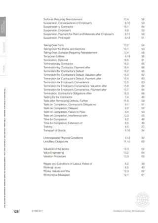 © FIDIC 2017 Conditions of Contract for Construction
FORMS
GUIDANCE
GENERAL
CONDITIONS
128
Surfaces Requiring Reinstatement 10.4 56
Suspension, Consequences of Employer’s 8.10 50
Suspension by Contractor 16.1 84
Suspension, Employer’s 8.9 50
Suspension, Payment for Plant and Materials after Employer’s 8.11 50
Suspension, Prolonged 8.12 51
Taking Over Parts 10.2 54
Taking Over the Works and Sections 10.1 53
Taking Over: Surfaces Requiring Reinstatement 10.4 56
Temporary Utilities 4.19 35
Termination, Optional 18.5 91
Termination by Contractor 16.2 85
Termination by Contractor, Payment after 16.4 86
Termination for Contractor’s Default 15.2 80
Termination for Contractor’s Default, Valuation after 15.3 82
Termination for Contractor’s Default, Payment after 15.4 83
Termination for Employer’s Convenience 15.5 83
Termination for Employer’s Convenience, Valuation after 15.6 84
Termination for Employer’s Convenience, Payment after 15.7 84
Termination, Contractor’s Obligations After 16.3 86
Testing by the Contractor 7.4 46
Tests after Remedying Defects, Further 11.6 59
Tests on Completion, Contractor’s Obligations 9.1 51
Tests on Completion, Delayed 9.2 52
Tests on Completion, Failure to Pass 9.4 53
Tests on Completion, Interference with 10.3 55
Time for Completion 8.2 46
Time for Completion, Extension of 8.5 48
Training 4.5 27
Transport of Goods 4.16 34
Unforeseeable Physical Conditions 4.12 32
Unfulfilled Obligations 11.10 60
Valuation of the Works 12.3 62
Value Engineering 13.2 64
Variation Procedure 13.3 65
Wages and Conditions of Labour, Rates of 6.2 39
Working Hours 6.5 40
Works, Valuation of the 12.3 62
Works to be Measured 12.1 61
This
document
is
restricted
for
distribution
within
the
Lexis
Nexis
platform
-
NOT
FOR
CONTRACT
USE
AND
NOT
PRINTABLE
-
ORIGINAL
FOR
SALE
AT
www.fidic.org
 