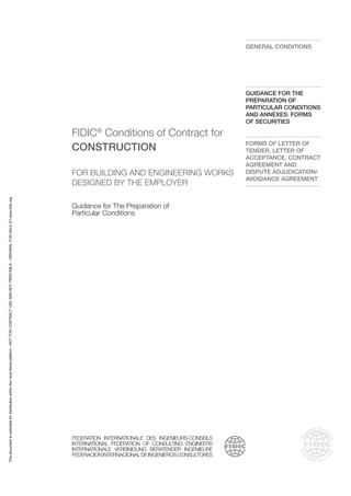 FIDIC®
Conditions of Contract for
CONSTRUCTION
FOR BUILDING AND ENGINEERING WORKS
DESIGNED BY THE EMPLOYER
Guidance for The Preparation of
Particular Conditions
FEDERATION INTERNATIONALE DES INGENIEURS-CONSEILS
INTERNATIONAL FEDERATION OF CONSULTING ENGINEERS
INTERNATIONALE VEREINIGUNG BERATENDER INGENIEURE
FEDERACIONINTERNACIONALDEINGENIEROSCONSULTORES
GENERAL CONDITIONS
GUIDANCE FOR THE
PREPARATION OF
PARTICULAR CONDITIONS
AND ANNEXES: FORMS
OF SECURITIES
FORMS OF LETTER OF
TENDER, LETTER OF
ACCEPTANCE, CONTRACT
AGREEMENT AND
DISPUTE ADJUDICATION/
AVOIDANCE AGREEMENT
This
document
is
restricted
for
distribution
within
the
Lexis
Nexis
platform
-
NOT
FOR
CONTRACT
USE
AND
NOT
PRINTABLE
-
ORIGINAL
FOR
SALE
AT
www.fidic.org
 
