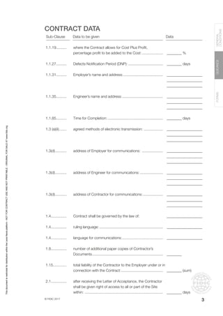 © FIDIC 2017
FORMS
GUIDANCE
GENERAL
CONDITIONS
3
CONTRACT DATA
Sub-Clause Data to be given Data
1.1.19..........
1.1.27..........
1.1.31..........
1.1.35..........
1.1.85..........
1.3 (a)(ii)........
1.3(d)............
1.3(d)............
1.3(d)............
1.4...............
1.4...............
1.4...............
1.8...............
1.15.............
2.1...............
where the Contract allows for Cost Plus Profit,
percentage profit to be added to the Cost:.....................
Defects Notification Period (DNP):..................................
Employer’s name and address:.......................................
Engineer’s name and address:........................................
Time for Completion:......................................................
agreed methods of electronic transmission: ...................
address of Employer for communications: .....................
address of Engineer for communications:.......................
address of Contractor for communications:....................
Contract shall be governed by the law of:
ruling language:..............................................................
language for communications:........................................
number of additional paper copies of Contractor’s
Documents.....................................................................
total liability of the Contractor to the Employer under or in
connection with the Contract:.........................................
after receiving the Letter of Acceptance, the Contractor
shall be given right of access to all or part of the Site
within:............................................................................
________ %
________ days
___________________
___________________
___________________
___________________
___________________
___________________
________ days
___________________
___________________
___________________
___________________
___________________
___________________
___________________
___________________
___________________
___________________
___________________
___________________
___________________
___________________
___________________
________
________ (sum)
________ days
This
document
is
restricted
for
distribution
within
the
Lexis
Nexis
platform
-
NOT
FOR
CONTRACT
USE
AND
NOT
PRINTABLE
-
ORIGINAL
FOR
SALE
AT
www.fidic.org
 
