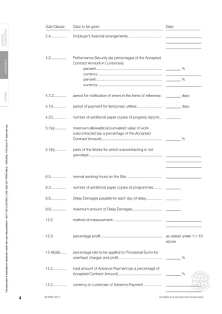 © FIDIC 2017 Conditions of Contract for Construction
FORMS
GUIDANCE
GENERAL
CONDITIONS
4
2.4...............
4.2...............
4.7.2............
4.19.............
4.20.............
5.1(a)............
5.1(b)............
6.5...............
8.3...............
8.8...............
8.8...............
12.2
12.3
13.4(b)(ii).......
14.2.............
14.2.............
Employer’s financial arrangements:.................................
Performance Security (as percentages of the Accepted
Contract Amount in Currencies):
percent:................................................................
currency:..............................................................
percent:................................................................
currency:..............................................................
period for notification of errors in the items of reference..
period of payment for temporary utilities.........................
number of additional paper copies of progress reports...
maximum allowable accumulated value of work
subcontracted (as a percentage of the Accepted
Contract Amount)...........................................................
parts of the Works for which subcontracting is not
permitted:.......................................................................
normal working hours on the Site...................................
number of additional paper copies of programmes.........
Delay Damages payable for each day of delay................
maximum amount of Delay Damages.............................
method of measurement:...............................................
percentage profit:...........................................................
percentage rate to be applied to Provisional Sums for
overhead charges and profit...........................................
total amount of Advance Payment (as a percentage of
Accepted Contract Amount)...........................................
currency or currencies of Advance Payment...................
___________________
___________________
___________________
________ %
___________________
________ %
___________________
________ days
________ days
________
________ %
___________________
___________________
___________________
___________________
________
________
________
___________________
___________________
as stated under 1.1.19
above
________ %
________ %
___________________
___________________
Sub-Clause Data to be given Data
This
document
is
restricted
for
distribution
within
the
Lexis
Nexis
platform
-
NOT
FOR
CONTRACT
USE
AND
NOT
PRINTABLE
-
ORIGINAL
FOR
SALE
AT
www.fidic.org
 