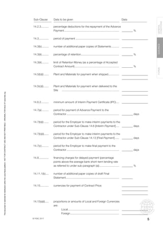 © FIDIC 2017
FORMS
GUIDANCE
GENERAL
CONDITIONS
5
14.2.3..........
14.3.............
14.3(b)..........
14.3(iii)..........
14.3(iii)..........
14.5(b)(i).......
14.5(c)(i)........
14.6.2..........
14.7(a)..........
14.7(b)(i).......
14.7(b)(ii).......
14.7(c)..........
14.8.............
14.11.1(b).....
14.15...........
14.15(a)(i)......
percentage deductions for the repayment of the Advance
Payment.........................................................................
period of payment..........................................................
number of additional paper copies of Statements...........
percentage of retention...................................................
limit of Retention Money (as a percentage of Accepted
Contract Amount)...........................................................
Plant and Materials for payment when shipped...............
Plant and Materials for payment when delivered to the
Site ............................................................................
minimum amount of Interim Payment Certificate (IPC).....
period for payment of Advance Payment to the
Contractor......................................................................
period for the Employer to make interim payments to the
Contractor under Sub-Clause 14.6 [Interim Payment].....
period for the Employer to make interim payments to the
Contractor under Sub-Clause 14.13 [Final Payment]......
period for the Employer to make final payment to the
Contractor......................................................................
financing charges for delayed payment (percentage
points above the average bank short–term lending rate
as referred to under sub-paragraph (a))...........................
number of additional paper copies of draft Final
Statement.......................................................................
currencies for payment of Contract Price:
proportions or amounts of Local and Foreign Currencies
are:
Local....................................................................
Foreign.................................................................
________ %
___________________
________
________ %
________ %
___________________
___________________
___________________
___________________
___________________
________ days
________ days
________ days
________ days
________ %
________
___________________
___________________
___________________
___________________
___________________
Sub-Clause Data to be given Data
This
document
is
restricted
for
distribution
within
the
Lexis
Nexis
platform
-
NOT
FOR
CONTRACT
USE
AND
NOT
PRINTABLE
-
ORIGINAL
FOR
SALE
AT
www.fidic.org
 
