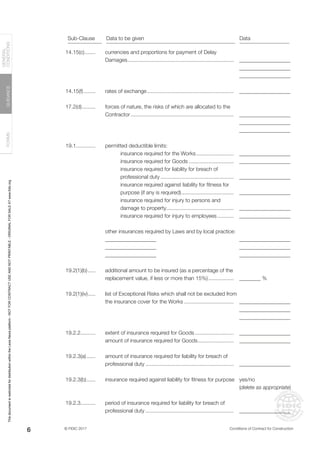 © FIDIC 2017 Conditions of Contract for Construction
FORMS
GUIDANCE
GENERAL
CONDITIONS
6
14.15(c)........
14.15(f).........
17.2(d)..........
19.1.............
19.2(1)(b)......
19.2(1)(iv)......
19.2.2..........
19.2.3(a).......
19.2.3(b).......
19.2.3..........
___________________
___________________
___________________
___________________
___________________
___________________
___________________
___________________
___________________
___________________
___________________
___________________
___________________
___________________
___________________
___________________
________ %
___________________
___________________
___________________
___________________
___________________
___________________
yes/no
(delete as appropriate)
___________________
currencies and proportions for payment of Delay
Damages........................................................................
rates of exchange...........................................................
forces of nature, the risks of which are allocated to the
Contractor......................................................................
permitted deductible limits:
insurance required for the Works..........................
insurance required for Goods...............................
insurance required for liability for breach of
professional duty..................................................
insurance required against liability for fitness for
purpose (if any is required)....................................
insurance required for injury to persons and
damage to property..............................................
insurance required for injury to employees............
other insurances required by Laws and by local practice:
___________________
___________________
___________________
additional amount to be insured (as a percentage of the
replacement value, if less or more than 15%)..................
list of Exceptional Risks which shall not be excluded from
the insurance cover for the Works..................................
extent of insurance required for Goods...........................
amount of insurance required for Goods.........................
amount of insurance required for liability for breach of
professional duty............................................................
insurance required against liability for fitness for purpose.
period of insurance required for liability for breach of
professional duty............................................................
Sub-Clause Data to be given Data
This
document
is
restricted
for
distribution
within
the
Lexis
Nexis
platform
-
NOT
FOR
CONTRACT
USE
AND
NOT
PRINTABLE
-
ORIGINAL
FOR
SALE
AT
www.fidic.org
 