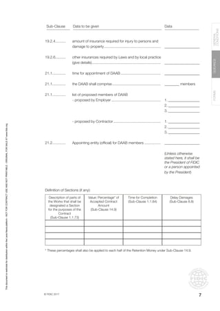 © FIDIC 2017
FORMS
GUIDANCE
GENERAL
CONDITIONS
7
Definition of Sections (if any):
* These percentages shall also be applied to each half of the Retention Money under Sub-Clause 14.9.
Description of parts of
the Works that shall be
designated a Section
for the purposes of the
Contract
(Sub-Clause 1.1.73)
Value: Percentage* of
Accepted Contract
Amount
(Sub-Clause 14.9)
Time for Completion
(Sub-Clause 1.1.84)
Delay Damages
(Sub-Clause 8.8)
19.2.4..........
19.2.6..........
21.1.............
21.1.............
21.1.............
21.2.............
amount of insurance required for injury to persons and
damage to property........................................................
other insurances required by Laws and by local practice
(give details)....................................................................
time for appointment of DAAB........................................
the DAAB shall comprise................................................
list of proposed members of DAAB
- proposed by Employer.................................................
- proposed by Contractor...............................................
Appointing entity (official) for DAAB members.................
___________________
___________________
___________________
________ members
1.__________________
2.__________________
3.__________________
1.__________________
2.__________________
3.__________________
___________________
(Unless otherwise
stated here, it shall be
the President of FIDIC
or a person appointed
by the President)
Sub-Clause Data to be given Data
This
document
is
restricted
for
distribution
within
the
Lexis
Nexis
platform
-
NOT
FOR
CONTRACT
USE
AND
NOT
PRINTABLE
-
ORIGINAL
FOR
SALE
AT
www.fidic.org
 