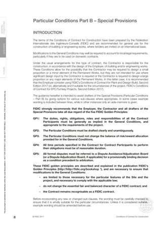 © FIDIC 2017 Conditions of Contract for Construction
FORMS
GUIDANCE
GENERAL
CONDITIONS
8
Particular Conditions Part B – Special Provisions
INTRODUCTION
The terms of the Conditions of Contract for Construction have been prepared by the Fédération
Internationale des Ingénieurs-Conseils (FIDIC) and are recommended for general use for the
construction of building or engineering works, where tenders are invited on an international basis.
Modifications to the General Conditions may well be required to account for local legal requirements,
particularly if they are to be used on domestic contracts.
Under the usual arrangements for this type of contract, the Contractor is responsible for the
construction, in accordance with the design of the Employer, of building and/or engineering works.
These Conditions allow for the possibility that the Contractor may be required to design a small
proportion or a minor element of the Permanent Works, but they are not intended for use where
significant design input by the Contractor is required or the Contractor is required to design a large
proportion or any major elements of the Permanent Works. In this latter case, it is recommended
that the Employer consider using FIDIC’s Conditions of Contract for Plant and Design-Build, Second
Edition 2017 (or, alternatively and if suitable for the circumstances of the project, FIDIC’s Conditions
of Contract for EPC/Turnkey Projects, Second Edition 2017).
The guidance hereafter is intended to assist drafters of the Special Provisions (Particular Conditions
– Part B) by giving options for various sub-clauses where appropriate. In some cases example
wording is included between lines, while in other instances only an aide-memoire is given.
FIDIC strongly recommends that the Employer, the Contractor and all drafters of the
Special Provisions take all due regard of the five FIDIC Golden Principles:
GP1: The duties, rights, obligations, roles and responsibilities of all the Contract
Participants must be generally as implied in the General Conditions, and
appropriate to the requirements of the project.
GP2: The Particular Conditions must be drafted clearly and unambiguously.
GP3: The Particular Conditions must not change the balance of risk/reward allocation
provided for in the General Conditions.
GP4: All time periods specified in the Contract for Contract Participants to perform
their obligations must be of reasonable duration.
GP5: All formal disputes must be referred to a Dispute Avoidance/Adjudication Board
(or a Dispute Adjudication Board, if applicable) for a provisionally binding decision
as a condition precedent to arbitration.
These FIDIC golden principles are described and explained in the publication FIDIC’s
Golden Principles (http://http://fidic.org/bookshop †
), and are necessary to ensure that
modifications to the General Conditions:
- are limited to those necessary for the particular features of the Site and the
project, and necessary to comply with the applicable law;
- do not change the essential fair and balanced character of a FIDIC contract; and
- the Contract remains recognisable as a FIDIC contract.
Before incorporating any new or changed sub-clauses, the wording must be carefully checked to
ensure that it is wholly suitable for the particular circumstances. Unless it is considered suitable,
example wording should be amended before use.
This
document
is
restricted
for
distribution
within
the
Lexis
Nexis
platform
-
NOT
FOR
CONTRACT
USE
AND
NOT
PRINTABLE
-
ORIGINAL
FOR
SALE
AT
www.fidic.org
 