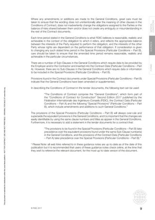 © FIDIC 2017
FORMS
GUIDANCE
GENERAL
CONDITIONS
9
Where any amendments or additions are made to the General Conditions, great care must be
taken to ensure that the wording does not unintentionally alter the meaning of other clauses in the
Conditions of Contract, does not inadvertently change the obligations assigned to the Parties or the
balance of risks shared between them and/or does not create any ambiguity or misunderstanding in
the rest of the Contract documents.
Each time period stated in the General Conditions is what FIDIC believes is reasonable, realistic and
achievable in the context of the obligation to which it refers, and reflects the appropriate balance
between the interests of the Party required to perform the obligation, and the interests of the other
Party whose rights are dependent on the performance of that obligation. If consideration is given
to changing any such stated time period in the Special Provisions (Particular Conditions – Part B),
care should be taken to ensure that the amended time period remains reasonable, realistic and
achievable in the particular circumstances.
There are a number of Sub-Clauses in the General Conditions which require data to be provided by
the Employer and/or the Contractor and inserted into the Contract Data (Particular Conditions – Part
A). However, there are no Sub-Clauses in the General Conditions which require data or information
to be included in the Special Provisions (Particular Conditions – Part B).
Provisions found in the Contract documents under Special Provisions (Particular Conditions – Part B)
indicate that the General Conditions have been amended or supplemented.
In describing the Conditions of Contract in the tender documents, the following text can be used:
“The Conditions of Contract comprise the “General Conditions”, which form part of
the “Conditions of Contract for Construction” Second Edition 2017 published by the
Fédération Internationale des Ingénieurs-Conseils (FIDIC), the Contract Data (Particular
Conditions – Part A) and the following “Special Provisions” (Particular Conditions – Part
B), which include amendments and additions to such General Conditions.”
The provisions of the Special Provisions (Particular Conditions – Part B) will always over-rule and
supersede the equivalent provisions in the General Conditions, and it is important that the changes are
easily identifiable by using the same clause numbers and titles as appear in the General Conditions.
Furthermore, it is necessary to add a statement in the tender documents for a contract that:
“The provisions to be found in the Special Provisions (Particular Conditions – Part B) take
precedence over the equivalent provisions found under the same Sub-Clause number(s)
in the General Conditions, and the provisions of the Contract Data (Particular Conditions
– Part A) take precedence over the Special Provisions (Particular Conditions – Part B).”
†
Please Note: all web links referred to in these guidance notes are up-to-date as of the date of this
publication but it is recommended that users of these guidance notes check online, at the time that
they wish to reference the relevant document, for the most up-to-date version of the document.
This
document
is
restricted
for
distribution
within
the
Lexis
Nexis
platform
-
NOT
FOR
CONTRACT
USE
AND
NOT
PRINTABLE
-
ORIGINAL
FOR
SALE
AT
www.fidic.org
 