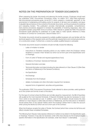 © FIDIC 2017 Conditions of Contract for Construction
FORMS
GUIDANCE
GENERAL
CONDITIONS
10
NOTES ON THE PREPARATION OF TENDER DOCUMENTS
When preparing the tender documents and planning the tender process, Employers should read
the publication FIDIC Procurement Procedures Guide 1st edition 2011 (http://fidic.org/books/
fidic-procurement-procedures-guide-1st-ed-2011) which presents a systematic approach to the
procurement of engineering and building works for projects of all sizes and complexity, and gives
invaluable help and advice on the contents of the tender documents, and the procedures for receiving
and evaluating tenders. This publication provides internationally acceptable, comprehensive,
best practice procedures designed to increase the probability of receiving responsive, clear and
competitive tenders using FIDIC forms of contract. FIDIC intends to update the FIDIC Procurement
Procedures Guide (planned for publication at a later date) to make specific reference to these
Conditions of Contract for Construction, Second Edition 2017.
The tender documents should be prepared by suitably qualified engineers who are familiar with the
technical aspects of the required works and the particular requirements and contractual provisions
of a construction project. Furthermore, a review by suitably-qualified lawyers is advisable.
The tender documents issued to tenderers should normally include the following:
- Letter of invitation to tender
- Instructions to Tenderers (including advice on any matters which the Employer wishes
tenderers to include in their Tenders but which do not form part of the Specification and/
or Drawings)
- Form of Letter of Tender and required appendices (if any)
- Conditions of Contract: General and Particular
- General information and data
- Technical information and data (including the data referred to in Sub-Clause 2.5 [Site Data
and Items of Reference] of the General Conditions)
- the Specification
- the Drawings
- Schedules from the Employer
- details of schedules and other information required from tenderers
- required forms of agreement, securities and guarantees.
The publication FIDIC Procurement Procedures Guide referred to above provides useful guidance
as to the content and format of each of the above.
For this type of contract where the Works are normally valued by measurement, the Bill of Quantities
will usually be the most important Schedule. A Daywork Schedule may also be necessary to cover
minor works to be executed at cost. In addition, each of the tenderers should receive the data
referred to in Sub-Clause 2.5 [Site Data and Items of Reference], and the lnstructions to Tenderers
should advise them of any special matters which the Employer wishes them to take into account
when pricing the Works but which are not to form part of the Contract.
When the Employer accepts the Letter of Tender, the Contract (which then comes into full force and
effect) includes these completed Schedules.
The following Sub-Clauses make express reference to matters to be stated in the Specification and/
or Drawings. However, it may also be necessary under other Sub-Clauses for the Employer to give
specific information in the Specification (for example, under Sub-Clause 7.2 [Samples]).
This
document
is
restricted
for
distribution
within
the
Lexis
Nexis
platform
-
NOT
FOR
CONTRACT
USE
AND
NOT
PRINTABLE
-
ORIGINAL
FOR
SALE
AT
www.fidic.org
 