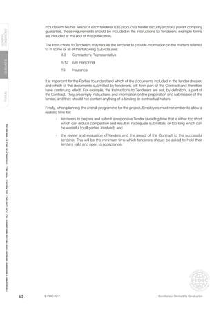 © FIDIC 2017 Conditions of Contract for Construction
FORMS
GUIDANCE
GENERAL
CONDITIONS
12
include with his/her Tender. If each tenderer is to produce a tender security and/or a parent company
guarantee, these requirements should be included in the Instructions to Tenderers: example forms
are included at the end of this publication.
The Instructions to Tenderers may require the tenderer to provide information on the matters referred
to in some or all of the following Sub-Clauses:
4.3		 Contractor’s Representative
6.12		 Key Personnel
19 Insurance
It is important for the Parties to understand which of the documents included in the tender dossier,
and which of the documents submitted by tenderers, will form part of the Contract and therefore
have continuing effect. For example, the Instructions to Tenderers are not, by definition, a part of
the Contract. They are simply instructions and information on the preparation and submission of the
tender, and they should not contain anything of a binding or contractual nature.
Finally, when planning the overall programme for the project, Employers must remember to allow a
realistic time for:
- tenderers to prepare and submit a responsive Tender (avoiding time that is either too short
which can reduce competition and result in inadequate submittals, or too long which can
be wasteful to all parties involved); and
- the review and evaluation of tenders and the award of the Contract to the successful
tenderer. This will be the minimum time which tenderers should be asked to hold their
tenders valid and open to acceptance.
This
document
is
restricted
for
distribution
within
the
Lexis
Nexis
platform
-
NOT
FOR
CONTRACT
USE
AND
NOT
PRINTABLE
-
ORIGINAL
FOR
SALE
AT
www.fidic.org
 