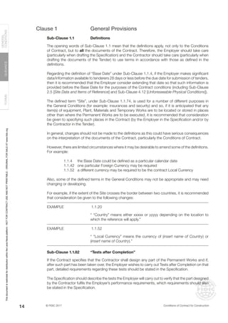 © FIDIC 2017 Conditions of Contract for Construction
FORMS
GUIDANCE
GENERAL
CONDITIONS
14
Clause 1 General Provisions
Sub-Clause 1.1 Definitions
The opening words of Sub-Clause 1.1 mean that the definitions apply, not only to the Conditions
of Contract, but to all the documents of the Contract. Therefore, the Employer should take care
(particularly when drafting the Specification) and the Contractor should take care (particularly when
drafting the documents of the Tender) to use terms in accordance with those as defined in the
definitions.
Regarding the definition of “Base Date” under Sub-Clause 1.1.4, if the Employer makes significant
data/information available to tenderers 28 days or less before the due date for submission of tenders,
then it is recommended that the Employer consider extending that date so that such information is
provided before the Base Date for the purposes of the Contract conditions (including Sub-Clause
2.5 [Site Data and Items of Reference] and Sub-Clause 4.12 [Unforeseeable Physical Conditions]).
The defined term “Site”, under Sub-Clause 1.1.74, is used for a number of different purposes in
the General Conditions (for example: insurances and security) and so, if it is anticipated that any
item(s) of equipment, Plant, Materials and Temporary Works are to be located or stored in places
other than where the Permanent Works are to be executed, it is recommended that consideration
be given to specifying such places in the Contract (by the Employer in the Specification and/or by
the Contractor in the Tender).
In general, changes should not be made to the definitions as this could have serious consequences
on the interpretation of the documents of the Contract, particularly the Conditions of Contract.
However, there are limited circumstances where it may be desirable to amend some of the definitions.
For example:
		 1.1.4 the Base Date could be defined as a particular calendar date
		 1.1.42 one particular Foreign Currency may be required
		 1.1.52 a different currency may be required to be the contract Local Currency
Also, some of the defined terms in the General Conditions may not be appropriate and may need
changing or developing.
For example, if the extent of the Site crosses the border between two countries, it is recommended
that consideration be given to the following changes:
EXAMPLE		1.1.20
“ “Country” means either xxxxx or yyyyy depending on the location to
which the reference will apply.”
EXAMPLE		1.1.52
“ “Local Currency” means the currency of (insert name of Country) or
(insert name of Country).”
Sub-Clause 1.1.82 “Tests after Completion”
If the Contract specifies that the Contractor shall design any part of the Permanent Works and if,
after such part has been taken over, the Employer wishes to carry out Tests after Completion on that
part, detailed requirements regarding these tests should be stated in the Specification.
The Specification should describe the tests the Employer will carry out to verify that the part designed
by the Contractor fulfils the Employer’s performance requirements, which requirements should also
be stated in the Specification.
This
document
is
restricted
for
distribution
within
the
Lexis
Nexis
platform
-
NOT
FOR
CONTRACT
USE
AND
NOT
PRINTABLE
-
ORIGINAL
FOR
SALE
AT
www.fidic.org
 