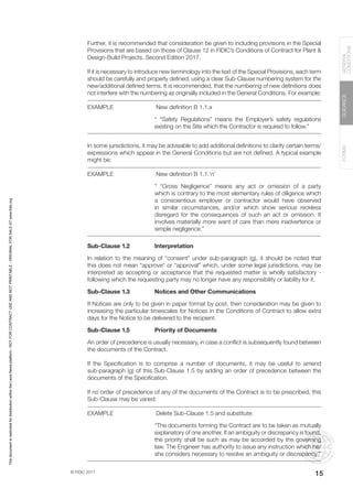 © FIDIC 2017
FORMS
GUIDANCE
GENERAL
CONDITIONS
15
Further, it is recommended that consideration be given to including provisions in the Special
Provisions that are based on those of Clause 12 in FIDIC’s Conditions of Contract for Plant &
Design-Build Projects, Second Edition 2017.
If it is necessary to introduce new terminology into the text of the Special Provisions, each term
should be carefully and properly defined, using a clear Sub-Clause numbering system for the
new/additional defined terms. It is recommended, that the numbering of new definitions does
not interfere with the numbering as originally included in the General Conditions. For example:
EXAMPLE		 New definition B 1.1.x
“ “Safety Regulations” means the Employer’s safety regulations
existing on the Site which the Contractor is required to follow.”
In some jurisdictions, it may be advisable to add additional definitions to clarify certain terms/
expressions which appear in the General Conditions but are not defined. A typical example
might be:
EXAMPLE		 New definition B 1.1.’n’
“ “Gross Negligence” means any act or omission of a party
which is contrary to the most elementary rules of diligence which
a conscientious employer or contractor would have observed
in similar circumstances, and/or which show serious reckless
disregard for the consequences of such an act or omission. It
involves materially more want of care than mere inadvertence or
simple negligence.”
Sub-Clause 1.2 Interpretation
In relation to the meaning of “consent” under sub-paragraph (g), it should be noted that
this does not mean “approve” or “approval” which, under some legal jurisdictions, may be
interpreted as accepting or acceptance that the requested matter is wholly satisfactory -
following which the requesting party may no longer have any responsibility or liability for it.
Sub-Clause 1.3 Notices and Other Communications
If Notices are only to be given in paper format by post, then consideration may be given to
increasing the particular timescales for Notices in the Conditions of Contract to allow extra
days for the Notice to be delivered to the recipient.
Sub-Clause 1.5 Priority of Documents
An order of precedence is usually necessary, in case a conflict is subsequently found between
the documents of the Contract.
If the Specification is to comprise a number of documents, it may be useful to amend
sub-paragraph (g) of this Sub-Clause 1.5 by adding an order of precedence between the
documents of the Specification.
If no order of precedence of any of the documents of the Contract is to be prescribed, this
Sub-Clause may be varied:
EXAMPLE		 Delete Sub-Clause 1.5 and substitute:
“The documents forming the Contract are to be taken as mutually
explanatory of one another. If an ambiguity or discrepancy is found,
the priority shall be such as may be accorded by the governing
law. The Engineer has authority to issue any instruction which he/
she considers necessary to resolve an ambiguity or discrepancy.”
This
document
is
restricted
for
distribution
within
the
Lexis
Nexis
platform
-
NOT
FOR
CONTRACT
USE
AND
NOT
PRINTABLE
-
ORIGINAL
FOR
SALE
AT
www.fidic.org
 