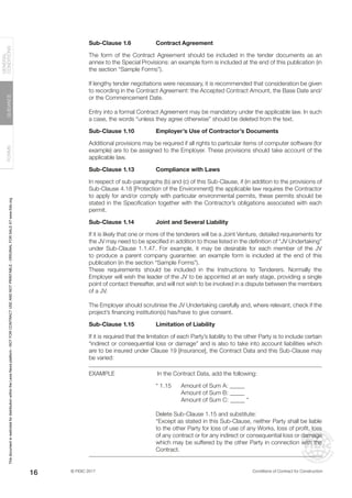 © FIDIC 2017 Conditions of Contract for Construction
FORMS
GUIDANCE
GENERAL
CONDITIONS
16
Sub-Clause 1.6 Contract Agreement
The form of the Contract Agreement should be included in the tender documents as an
annex to the Special Provisions: an example form is included at the end of this publication (in
the section “Sample Forms”).
If lengthy tender negotiations were necessary, it is recommended that consideration be given
to recording in the Contract Agreement: the Accepted Contract Amount, the Base Date and/
or the Commencement Date.
Entry into a formal Contract Agreement may be mandatory under the applicable law. In such
a case, the words “unless they agree otherwise” should be deleted from the text.
Sub-Clause 1.10 Employer’s Use of Contractor’s Documents
Additional provisions may be required if all rights to particular items of computer software (for
example) are to be assigned to the Employer. These provisions should take account of the
applicable law.
Sub-Clause 1.13 Compliance with Laws
In respect of sub-paragraphs (b) and (c) of this Sub-Clause, if (in addition to the provisions of
Sub-Clause 4.18 [Protection of the Environment]) the applicable law requires the Contractor
to apply for and/or comply with particular environmental permits, these permits should be
stated in the Specification together with the Contractor’s obligations associated with each
permit.
Sub-Clause 1.14 Joint and Several Liability
If it is likely that one or more of the tenderers will be a Joint Venture, detailed requirements for
the JV may need to be specified in addition to those listed in the definition of “JV Undertaking”
under Sub-Clause 1.1.47. For example, it may be desirable for each member of the JV
to produce a parent company guarantee: an example form is included at the end of this
publication (in the section “Sample Forms”).
These requirements should be included in the Instructions to Tenderers. Normally the
Employer will wish the leader of the JV to be appointed at an early stage, providing a single
point of contact thereafter, and will not wish to be involved in a dispute between the members
of a JV.
The Employer should scrutinise the JV Undertaking carefully and, where relevant, check if the
project’s financing institution(s) has/have to give consent.
Sub-Clause 1.15 Limitation of Liability
If it is required that the limitation of each Party’s liability to the other Party is to include certain
“indirect or consequential loss or damage” and is also to take into account liabilities which
are to be insured under Clause 19 [Insurance], the Contract Data and this Sub-Clause may
be varied:
EXAMPLE		 In the Contract Data, add the following:
“ 1.15 Amount of Sum A: _____
		 Amount of Sum B: _____
		 Amount of Sum C: _____ “
Delete Sub-Clause 1.15 and substitute:
“Except as stated in this Sub-Clause, neither Party shall be liable
to the other Party for loss of use of any Works, loss of profit, loss
of any contract or for any indirect or consequential loss or damage
which may be suffered by the other Party in connection with the
Contract.
This
document
is
restricted
for
distribution
within
the
Lexis
Nexis
platform
-
NOT
FOR
CONTRACT
USE
AND
NOT
PRINTABLE
-
ORIGINAL
FOR
SALE
AT
www.fidic.org
 