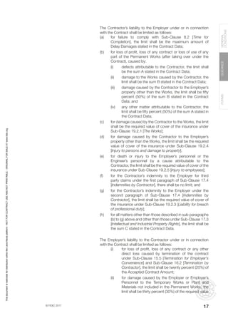 © FIDIC 2017
FORMS
GUIDANCE
GENERAL
CONDITIONS
17
The Contractor’s liability to the Employer under or in connection
with the Contract shall be limited as follows:
(a) for failure to comply with Sub-Clause 8.2 [Time for
Completion], the limit shall be the maximum amount of
Delay Damages stated in the Contract Data;
(b) for loss of profit, loss of any contract or loss of use of any
part of the Permanent Works (after taking over under the
Contract), caused by:
(i) defects attributable to the Contractor, the limit shall
be the sum A stated in the Contract Data;
(ii) damage to the Works caused by the Contractor, the
limit shall be the sum B stated in the Contract Data;
(iii) damage caused by the Contractor to the Employer’s
property other than the Works, the limit shall be fifty
percent (50%) of the sum B stated in the Contract
Data; and
(iv) any other matter attributable to the Contractor, the
limit shall be fifty percent (50%) of the sum A stated in
the Contract Data;
(c) for damage caused by the Contractor to the Works, the limit
shall be the required value of cover of the insurance under
Sub-Clause 19.2.1 [The Works];
(d) for damage caused by the Contractor to the Employer’s
property other than the Works, the limit shall be the required
value of cover of the insurance under Sub-Clause 19.2.4
[Injury to persons and damage to property];
(e) for death or injury to the Employer’s personnel or the
Engineer’s personnel by a cause attributable to the
Contractor, the limit shall be the required value of cover of the
insurance under Sub-Clause 19.2.5 [Injury to employees];
(f) for the Contractor’s indemnity to the Employer for third
party claims under the first paragraph of Sub-Clause 17.4
[Indemnities by Contractor], there shall be no limit; and
(g) for the Contractor’s indemnity to the Employer under the
second paragraph of Sub-Clause 17.4 [Indemnities by
Contractor], the limit shall be the required value of cover of
the insurance under Sub-Clause 19.2.3 [Liability for breach
of professional duty];
(h) for all matters other than those described in sub-paragraphs
(b) to (g) above and other than those under Sub-Clause 17.3
[Intellectual and Industrial Property Rights], the limit shall be
the sum C stated in the Contract Data.
The Employer’s liability to the Contractor under or in connection
with the Contract shall be limited as follows:
(i) for loss of profit, loss of any contract or any other
direct loss caused by termination of the contract
under Sub-Clause 15.5 [Termination for Employer’s
Convenience] and Sub-Clause 16.2 [Termination by
Contractor], the limit shall be twenty percent (20%) of
the Accepted Contract Amount;
(ii) for damage caused by the Employer or Employer’s
Personnel to the Temporary Works or Plant and
Materials not included in the Permanent Works, the
limit shall be thirty percent (30%) of the required value
This
document
is
restricted
for
distribution
within
the
Lexis
Nexis
platform
-
NOT
FOR
CONTRACT
USE
AND
NOT
PRINTABLE
-
ORIGINAL
FOR
SALE
AT
www.fidic.org
 