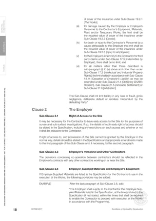 © FIDIC 2017 Conditions of Contract for Construction
FORMS
GUIDANCE
GENERAL
CONDITIONS
18
of cover of the insurance under Sub-Clause 19.2.1
[The Works];
(iii) for damage caused by the Employer or Employer’s
Personnel to the Contractor’s Equipment, Materials,
Plant and/or Temporary Works, the limit shall be
the required value of cover of the insurance under
Sub-Clause 19.2.2 [Goods];
(iv) for death or injury to the Contractor’s Personnel by a
cause attributable to the Employer the limit shall be
the required value of cover of the insurance under
Sub-Clause 19.2.5 [Injury to employees];
(v) for the Employer’s indemnity to the Contractor for third
party claims under Sub-Clause 17.5 [Indemnities by
Employer], there shall be no limit; and
(vi) for all matters other than those described in
sub-paragraph (i) to (v) above and other than under
Sub-Clause 17.3 [Intellectual and Industrial Property
Rights],thelimitshallbeinaccordancewithSub-Clause
14.14 [Cessation of Employer’s Liability] as may be
amended under Sub-Clause 21.4 [Obtaining DAAB’s
Decision], Sub-Clause 21.5 [Amicable Settlement] or
Sub-Clause 21.6 [Arbitration].
This Sub-Clause shall not limit liability in any case of fraud, gross
negligence, deliberate default or reckless misconduct by the
defaulting Party.”
Clause 2 The Employer
Sub-Clause 2.1 Right of Access to the Site
It may be necessary for the Contractor to have early access to the Site for the purposes of
survey and sub-surface investigations. If so, the details of such early right of access should
be stated in the Specification, including any restrictions on such access and whether or not
it shall be exclusive to the Contractor.
If right of access to, and possession of, the Site cannot be granted by the Employer in the
normal way, details should be stated in the Specification and appropriate amendments made
to the first paragraph of this Sub-Clause and, if necessary, to the second paragraph.
Sub-Clause 2.3 Employer’s Personnel and Other Contractors
The provisions concerning co-operation between contractors should be reflected in the
Employer’s contracts with any other contractors working on or near the Site.
Sub-Clause 2.6 Employer-Supplied Materials and Employer’s Equipment
If Employer-Supplied Materials are listed in the Specification for the Contractor’s use in the
execution of the Works, the following provisions may be added:
EXAMPLE		 After the last paragraph of Sub-Clause 2.6, add:
“The Employer shall supply to the Contractor the Employer-Sup-
plied Materials listed in the Specification, at the time(s) stated in the
Specification (if not stated, within the times that shall be required
to enable the Contractor to proceed with execution of the Works
in accordance with the Programme).
This
document
is
restricted
for
distribution
within
the
Lexis
Nexis
platform
-
NOT
FOR
CONTRACT
USE
AND
NOT
PRINTABLE
-
ORIGINAL
FOR
SALE
AT
www.fidic.org
 