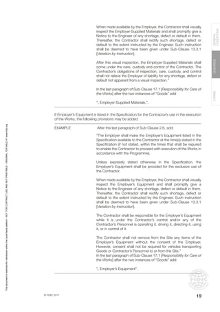 © FIDIC 2017
FORMS
GUIDANCE
GENERAL
CONDITIONS
19
When made available by the Employer, the Contractor shall visually
inspect the Employer-Supplied Materials and shall promptly give a
Notice to the Engineer of any shortage, defect or default in them.
Thereafter, the Contractor shall rectify such shortage, defect or
default to the extent instructed by the Engineer. Such instruction
shall be deemed to have been given under Sub-Clause 13.3.1
[Variation by Instruction].
After this visual inspection, the Employer-Supplied Materials shall
come under the care, custody and control of the Contractor. The
Contractor’s obligations of inspection, care, custody, and control
shall not relieve the Employer of liability for any shortage, defect or
default not apparent from a visual inspection.”
In the last paragraph of Sub-Clause 17.1 [Responsibility for Care of
the Works] after the two instances of “Goods” add
“, Employer-Supplied Materials,”.
If Employer’s Equipment is listed in the Specification for the Contractor’s use in the execution
of the Works, the following provisions may be added:
EXAMPLE		 After the last paragraph of Sub-Clause 2.6, add:
“The Employer shall make the Employer’s Equipment listed in the
Specification available to the Contractor at the time(s) stated in the
Specification (if not stated, within the times that shall be required
to enable the Contractor to proceed with execution of the Works in
accordance with the Programme).
Unless expressly stated otherwise in the Specification, the
Employer’s Equipment shall be provided for the exclusive use of
the Contractor.
When made available by the Employer, the Contractor shall visually
inspect the Employer’s Equipment and shall promptly give a
Notice to the Engineer of any shortage, defect or default in them.
Thereafter, the Contractor shall rectify such shortage, defect or
default to the extent instructed by the Engineer. Such instruction
shall be deemed to have been given under Sub-Clause 13.3.1
[Variation by Instruction].
The Contractor shall be responsible for the Employer’s Equipment
while it is under the Contractor’s control and/or any of the
Contractor’s Personnel is operating it, driving it, directing it, using
it, or in control of it.
The Contractor shall not remove from the Site any items of the
Employer’s Equipment without the consent of the Employer.
However, consent shall not be required for vehicles transporting
Goods or Contractor’s Personnel to or from the Site.”
In the last paragraph of Sub-Clause 17.1 [Responsibility for Care of
the Works] after the two instances of “Goods” add:
“, Employer’s Equipment”,
This
document
is
restricted
for
distribution
within
the
Lexis
Nexis
platform
-
NOT
FOR
CONTRACT
USE
AND
NOT
PRINTABLE
-
ORIGINAL
FOR
SALE
AT
www.fidic.org
 