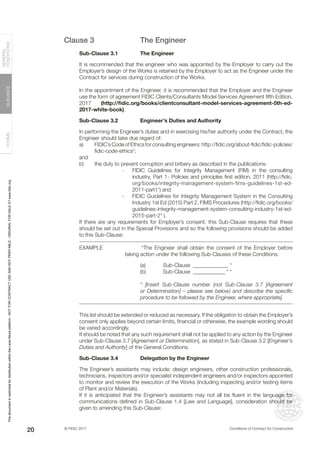 © FIDIC 2017 Conditions of Contract for Construction
FORMS
GUIDANCE
GENERAL
CONDITIONS
20
Clause 3 The Engineer
Sub-Clause 3.1 The Engineer
It is recommended that the engineer who was appointed by the Employer to carry out the
Employer’s design of the Works is retained by the Employer to act as the Engineer under the
Contract for services during construction of the Works.
In the appointment of the Engineer, it is recommended that the Employer and the Engineer
use the form of agreement FIDIC Clients/Consultants Model Services Agreement fifth Edition,
2017 (http://fidic.org/books/clientconsultant-model-services-agreement-5th-ed-
2017-white-book).
Sub-Clause 3.2 Engineer’s Duties and Authority
In performing the Engineer’s duties and in exercising his/her authority under the Contract, the
Engineer should take due regard of:
a) FIDIC’s Code of Ethics for consulting engineers: http://fidic.org/about-fidic/fidic-policies/
fidic-code-ethics†
;
and
b) the duty to prevent corruption and bribery as described in the publications:
- FIDIC Guidelines for Integrity Management (FIM) in the consulting
industry, Part 1- Policies and principles first edition, 2011 (http://fidic.
org/books/integrity-management-system-fims-guidelines-1st-ed-
2011-part1†
) and
- FIDIC Guidelines for Integrity Management System in the Consulting
Industry 1st Ed (2015) Part 2, FIMS Procedures (http://fidic.org/books/
guidelines-integrity-management-system-consulting-industry-1st-ed-
2015-part-2†
).
If there are any requirements for Employer’s consent, this Sub-Clause requires that these
should be set out in the Special Provisions and so the following provisions should be added
to this Sub-Clause:
EXAMPLE		 “The Engineer shall obtain the consent of the Employer before
taking action under the following Sub-Clauses of these Conditions:
(a) Sub-Clause ______________ *
(b) Sub-Clause _____________ * “
* [Insert Sub-Clause number (not Sub-Clause 3.7 [Agreement
or Determination] – please see below) and describe the specific
procedure to be followed by the Engineer, where appropriate].
This list should be extended or reduced as necessary. If the obligation to obtain the Employer’s
consent only applies beyond certain limits, financial or otherwise, the example wording should
be varied accordingly.
It should be noted that any such requirement shall not be applied to any action by the Engineer
under Sub-Clause 3.7 [Agreement or Determination], as stated in Sub-Clause 3.2 [Engineer’s
Duties and Authority] of the General Conditions.
Sub-Clause 3.4 Delegation by the Engineer
The Engineer’s assistants may include: design engineers, other construction professionals,
technicians, inspectors and/or specialist independent engineers and/or inspectors appointed
to monitor and review the execution of the Works (including inspecting and/or testing items
of Plant and/or Materials).
If it is anticipated that the Engineer’s assistants may not all be fluent in the language for
communications defined in Sub-Clause 1.4 [Law and Language], consideration should be
given to amending this Sub-Clause:
This
document
is
restricted
for
distribution
within
the
Lexis
Nexis
platform
-
NOT
FOR
CONTRACT
USE
AND
NOT
PRINTABLE
-
ORIGINAL
FOR
SALE
AT
www.fidic.org
 