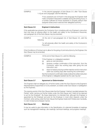 © FIDIC 2017
FORMS
GUIDANCE
GENERAL
CONDITIONS
21
EXAMPLE		 In the second paragraph of Sub-Clause 3.4, after “Sub-Clause
1.4 [Law and Language]” add the following:
“If any assistants are not fluent in this language the Engineer shall
make competent interpreters available during all working hours, in
a number sufficient for those assistants to properly perform their
assigned duties and/or exercise their delegated authority.”
Sub-Clause 3.5 Engineer’s Instructions
If the applicable law prevents the Contractor from complying with any Engineer’s instruction
that may have an adverse effect on the health and safety of the Contractor’s Personnel,
sub-paragraph (b) of this Sub-Clause may be amended:
EXAMPLE		 At the end of sub-paragraph (b) of Sub-Clause 3.5, add the
following:
“or will adversely affect the health and safety of the Contractor’s
Personnel”.
If the Conditions of Contract are to allow for the giving of oral instructions by the Engineer, this
Sub-Clause may be amended:
EXAMPLE		 At the end of Sub-Clause 3.5, add the following:
“If the Engineer or a delegated assistant:
(a) gives an oral instruction;
(b) receives a written confirmation of the instruction, from the
Contractor, within two working days after giving the oral
instruction; and
(c) does not reply by issuing a written rejection and/or instruction
within two working days after receiving the confirmation
thentheContractor’sconfirmationshallconstitutethewritteninstruction
of the Engineer or delegated assistant (as the case may be).”
Sub-Clause 3.7 Agreement or Determination
The Engineer shall not delegate any of his/her duties under this Sub-Clause to the Engineer’s
Representative (if appointed) or to any assistant, as stated under Sub-Clause 3.4 [Delegation
by the Engineer].
The opening words of this Sub-Clause state that the Engineer “shall act neutrally between the
Parties” when carrying out his/her duties under this Sub-Clause and “shall not be deemed
to act for the Employer”. By these statements it is intended that, although the Engineer is
appointed by the Employer and acts for the Employer in most other respects under the
Contract, when acting under this Sub-Clause the Engineer treats both Parties even-handedly,
in a fair-minded and unbiased manner.
Sub-Clause 3.8 Meetings
It may be useful to give information in the Specification of a planned timetable of meetings
such as management meetings, site meetings, technical meetings, and progress meetings.
This
document
is
restricted
for
distribution
within
the
Lexis
Nexis
platform
-
NOT
FOR
CONTRACT
USE
AND
NOT
PRINTABLE
-
ORIGINAL
FOR
SALE
AT
www.fidic.org
 