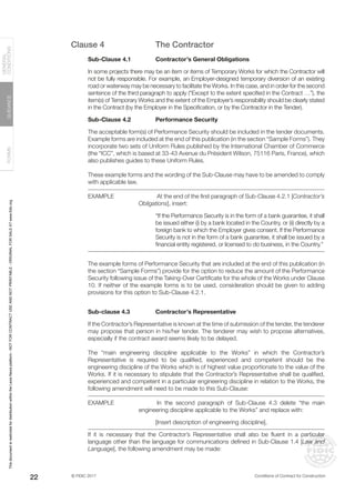 © FIDIC 2017 Conditions of Contract for Construction
FORMS
GUIDANCE
GENERAL
CONDITIONS
22
Clause 4 The Contractor
Sub-Clause 4.1 Contractor’s General Obligations
In some projects there may be an item or items of Temporary Works for which the Contractor will
not be fully responsible. For example, an Employer-designed temporary diversion of an existing
road or waterway may be necessary to facilitate the Works. In this case, and in order for the second
sentence of the third paragraph to apply (“Except to the extent specified in the Contract …”), the
item(s) of Temporary Works and the extent of the Employer’s responsibility should be clearly stated
in the Contract (by the Employer in the Specification, or by the Contractor in the Tender).
Sub-Clause 4.2 Performance Security
The acceptable form(s) of Performance Security should be included in the tender documents.
Example forms are included at the end of this publication (in the section “Sample Forms”). They
incorporate two sets of Uniform Rules published by the International Chamber of Commerce
(the “ICC”, which is based at 33-43 Avenue du Président Wilson, 75116 Paris, France), which
also publishes guides to these Uniform Rules.
These example forms and the wording of the Sub-Clause may have to be amended to comply
with applicable law.
EXAMPLE		 At the end of the first paragraph of Sub-Clause 4.2.1 [Contractor’s
Obligations], insert:
“If the Performance Security is in the form of a bank guarantee, it shall
be issued either (i) by a bank located in the Country, or (ii) directly by a
foreign bank to which the Employer gives consent. If the Performance
Security is not in the form of a bank guarantee, it shall be issued by a
financial entity registered, or licensed to do business, in the Country.”
The example forms of Performance Security that are included at the end of this publication (in
the section “Sample Forms”) provide for the option to reduce the amount of the Performance
Security following issue of the Taking-Over Certificate for the whole of the Works under Clause
10. If neither of the example forms is to be used, consideration should be given to adding
provisions for this option to Sub-Clause 4.2.1.
Sub-clause 4.3 Contractor’s Representative
If the Contractor’s Representative is known at the time of submission of the tender, the tenderer
may propose that person in his/her tender. The tenderer may wish to propose alternatives,
especially if the contract award seems likely to be delayed.
The “main engineering discipline applicable to the Works” in which the Contractor’s
Representative is required to be qualified, experienced and competent should be the
engineering discipline of the Works which is of highest value proportionate to the value of the
Works. If it is necessary to stipulate that the Contractor’s Representative shall be qualified,
experienced and competent in a particular engineering discipline in relation to the Works, the
following amendment will need to be made to this Sub-Clause:
EXAMPLE		 In the second paragraph of Sub-Clause 4.3 delete “the main
engineering discipline applicable to the Works” and replace with:
[Insert description of engineering discipline],
If it is necessary that the Contractor’s Representative shall also be fluent in a particular
language other than the language for communications defined in Sub-Clause 1.4 [Law and
Language], the following amendment may be made:
This
document
is
restricted
for
distribution
within
the
Lexis
Nexis
platform
-
NOT
FOR
CONTRACT
USE
AND
NOT
PRINTABLE
-
ORIGINAL
FOR
SALE
AT
www.fidic.org
 
