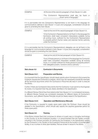 © FIDIC 2017
FORMS
GUIDANCE
GENERAL
CONDITIONS
23
EXAMPLE		 At the end of the second paragraph of Sub-Clause 4.3, add:
“The Contractor’s Representative shall also be fluent in
____________________(insert name of language).”
If it is permissible that the Contractor’s Representative is not fluent in the language for
communications defined in Sub-Clause 1.4 [Law and Language], consideration should be
given to amending this Sub-Clause:
EXAMPLE		 Insert at the end of the second paragraph of Sub-Clause 4.3:
“If the Contractor’s Representative is not fluent in this language the
Contractor shall make competent interpreter(s) available during
all working hours, sufficient for the Contractor’s Representative
to properly perform his/her duties and exercise his/her authority
under the Contract.”
If it is permissible that the Contractor’s Representative’s delegates are not all fluent in the
language for communications defined in Sub-Clause 1.4 [Law and Language], consideration
should be given to amending this Sub-Clause:
EXAMPLE		 Insert at the end of the last paragraph of Sub-Clause 4.3:
“If any of these persons is not fluent in this language the Contractor
shall make competent interpreters available during all working
hours, in a number sufficient for those persons to properly perform
their delegated powers, functions and/or authority.”
Sub-clause 4.4 Contractor’s Documents
Sub-Clause 4.4.1 Preparation and Review
It is important that the Specification should clearly specify which Contractor’s Documents the
Employer requires the Contractor to prepare, which may not necessarily include (for example)
all the technical documents which the Contractor’s Personnel will need in order to execute
the Works.
Further, if there are Contractor’s Documents that the Contractor must submit to the Engineer
for review, it is important that they are clearly identified in the Specification.
If a different Review Period than that stated under Sub-Clause 4.4.1 is considered necessary,
or different Review Periods are considered necessary for different (types of) Contractor’s
Documents, such different Review Period(s) should be clearly stated in the Specification.
Sub-Clause 4.4.3		Operation and Maintenance Manuals
If the Contractor is required to supply spare parts under the Contract, these should be
detailed in the Specification, which should also specify the required guarantee period for
these spare parts.
Sub-Clause 4.5 Training
If the Works include Plant that comprises (in whole or in part) new or innovative technology
in the Country or at the Employer’s location, it is recommended that the Parties consider
including in the Contract provision for training (by the Employer in the Specification and/or
by the Contractor in the Tender) of the Employer’s Personnel at the location of another plant
facility, or at a number of other plant facilities, that are similar in nature to the Works.
This
document
is
restricted
for
distribution
within
the
Lexis
Nexis
platform
-
NOT
FOR
CONTRACT
USE
AND
NOT
PRINTABLE
-
ORIGINAL
FOR
SALE
AT
www.fidic.org
 
