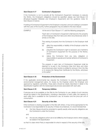 © FIDIC 2017
FORMS
GUIDANCE
GENERAL
CONDITIONS
25
Sub-Clause 4.17 Contractor’s Equipment
If the Contractor is not to provide all the Contractor’s Equipment necessary to execute
the Works, the Employer’s obligations should be specified: please see Sub-Clause 2.6
[Employer-Supplied Materials and Employer’s Equipment] and the guidance notes for
Sub-Clause 2.6 above.
If vesting of Contractor’s Equipment to the Employer is required, and such vesting is consistent
with the Laws of the Country, further paragraphs may be added to this Sub-Clause:
EXAMPLE		 At the end of Sub-Clause 4.17, add the following paragraphs:
“Each item of Contractor’s Equipment shall become the property
of the Employer (free from liens and other encumbrances) when it
arrives on the Site.
This vesting of property from the Contractor to the Employer shall
not:
(a) affect the responsibility or liability of the Employer under the
Contract;
(b) prejudice the Contractor’s right to exclusive use of all items
of Contractor’s Equipment for the purpose of the Works;
and/or
(c) relieve the Contractor from any duty, obligation or
responsibility to operate and maintain all items of Contractor’s
Equipment.
The property in each item of Contractor’s Equipment shall be
deemed to re-vest in the Contractor (free from liens and other
encumbrances) when he/she is entitled to remove it from the Site
or to receive the Taking-Over Certificate for the Works, whichever
is the earlier.”
Sub-Clause 4.18 Protection of the Environment
If the applicable environmental law requires the Contractor to prepare project-specific
environmental management plans, for review by the Engineer and/or the Employer and
approval by regulatory authorities, these plans should be clearly described in detail in the
Specification together with the review/approval process associated with each plan.
Sub-Clause 4.19 Temporary Utilities
If services are to be available on the Site for the Contractor to use, details of such services
should be stated in the Specification, including a description of each utility, the capacity of
each utility that is available for the Contractor’s use, its location and the price per unit of
consumption.
Sub-Clause 4.21 Security of the Site
If the Contractor is sharing occupation of the Site with others, it may not be appropriate for the
Contractor to be responsible for its security. In these circumstances, it is recommended that:
a) this Sub-Clause should be amended to specify exactly what security obligations are
the Contractor’s under the Contract,
and
b) the security obligations which are to be fulfilled by the Employer and/or others should
be stated in the Specification
so that it is clear which Party is responsible for what in respect of the security of the Site.
This
document
is
restricted
for
distribution
within
the
Lexis
Nexis
platform
-
NOT
FOR
CONTRACT
USE
AND
NOT
PRINTABLE
-
ORIGINAL
FOR
SALE
AT
www.fidic.org
 