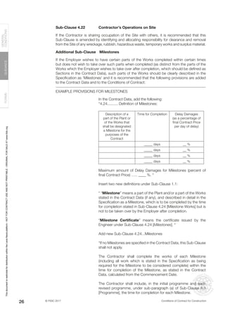 © FIDIC 2017 Conditions of Contract for Construction
FORMS
GUIDANCE
GENERAL
CONDITIONS
26
Sub-Clause 4.22 Contractor’s Operations on Site
If the Contractor is sharing occupation of the Site with others, it is recommended that this
Sub-Clause is amended by identifying and allocating responsibility for clearance and removal
from the Site of any wreckage, rubbish, hazardous waste, temporary works and surplus material.
Additional Sub-Clause		Milestones
If the Employer wishes to have certain parts of the Works completed within certain times
but does not wish to take over such parts when completed (as distinct from the parts of the
Works which the Employer wishes to take over after completion, which should be defined as
Sections in the Contract Data), such parts of the Works should be clearly described in the
Specification as ‘Milestones’ and it is recommended that the following provisions are added
to the Contract Data and to the Conditions of Contract:
EXAMPLE PROVISIONS FOR MILESTONES
In the Contract Data, add the following:
“4.24.......... Definition of Milestones:
Description of a
part of the Plant or
of the Works that
shall be designated
a Milestone for the
purposes of the
Contract
Time for Completion Delay Damages
(as a percentage of
final Contract Price
per day of delay)
_____ days __ %
_____ days __ %
_____ days __ %
_____ days __ %
Maximum amount of Delay Damages for Milestones (percent of
final Contract Price) ….. ____ %. “
Insert two new definitions under Sub-Clause 1.1:
“ “Milestone” means a part of the Plant and/or a part of the Works
stated in the Contract Data (if any), and described in detail in the
Specification as a Milestone, which is to be completed by the time
for completion stated in Sub-Clause 4.24 [Milestone Works] but is
not to be taken over by the Employer after completion.
“Milestone Certificate” means the certificate issued by the
Engineer under Sub-Clause 4.24 [Milestones]. “
Add new Sub-Clause 4.24...Milestones
“If no Milestones are specified in the Contract Data, this Sub-Clause
shall not apply.
The Contractor shall complete the works of each Milestone
(including all work which is stated in the Specification as being
required for the Milestone to be considered complete) within the
time for completion of the Milestone, as stated in the Contract
Data, calculated from the Commencement Date.
The Contractor shall include, in the initial programme and each
revised programme, under sub-paragraph (a) of Sub-Clause 8.3
[Programme], the time for completion for each Milestone.
This
document
is
restricted
for
distribution
within
the
Lexis
Nexis
platform
-
NOT
FOR
CONTRACT
USE
AND
NOT
PRINTABLE
-
ORIGINAL
FOR
SALE
AT
www.fidic.org
 