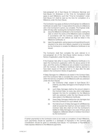 © FIDIC 2017
FORMS
GUIDANCE
GENERAL
CONDITIONS
27
Sub-paragraph (d) of Sub-Clause 8.4 [Advance Warning] and
Sub-Clause 8.5 [Extension of the Time for Completion] shall
apply to each Milestone, such that “Time for Completion” under
Sub-Clause 8.5 shall be read as the time for completion of a
Milestone under this Sub-Clause.
The Contractor may apply, by Notice to the Engineer, for a Milestone
Certificate not earlier than 14 days before the works of a Milestone
will, in the Contractor’s opinion, be complete. The Engineer shall,
within 28 days after receiving the Contractor’s Notice:
(a) issue the Milestone Certificate to the Contractor, stating the
date on which the works of the Milestone were completed
in accordance with the Contract, except for any minor
outstanding work and defects (as shall be listed in the
Milestone Certificate); or
(b) reject the application, giving reasons and specifying the work
required to be done and defects required to be remedied
by the Contractor to enable the Milestone Certificate to be
issued.
The Contractor shall then complete the work referred to in
sub-paragraph (b) of this Sub-Clause before issuing a further
Notice of application under this Sub-Clause.
If the Engineer fails either to issue the Milestone Certificate or to
reject the Contractor’s application within the above period of 28
days, and if the works of a Milestone are complete in accordance
with the Contract, the Milestone Certificate shall be deemed to
have been issued on the date which is 14 days after the date
stated in the Contractor’s Notice of application.
If Delay Damages for a Milestone are stated in the Contract Data,
and if the Contractor fails to complete the works of the Milestone
within the time for completion of the Milestone (with any extension
under this Sub-Clause):
(i) the Contractor shall, subject to Sub-Clause 20.1
[Claims], pay Delay Damages to the Employer for this
default;
(ii) such Delay Damages shall be the amount stated in
the Contract Data, for every day which shall elapse
between the time for completion for the Milestone
(with any extension under this Sub-Clause) and the
date stated in the Milestone Certificate;
(iii) these Delay Damages shall be the only damages due
from the Contractor for such default; and
(iii) the total amount of Delay Damages for all Milestones
shall not exceed the maximum amount stated in the
Contract Data (this shall not limit the Contractor’s
liability for Delay Damages in any case of fraud, gross
negligence, deliberate default or reckless misconduct
by the Contractor).”
If certain payment(s) to the Contractor is/are to be made on completion of each Milestone,
such payment(s) should be specified in a Schedule of Payments in the Contract and
consideration should be given to amending Sub-Clause 14.4 [Schedule of Payments] to
make express reference to the Milestone payments.
This
document
is
restricted
for
distribution
within
the
Lexis
Nexis
platform
-
NOT
FOR
CONTRACT
USE
AND
NOT
PRINTABLE
-
ORIGINAL
FOR
SALE
AT
www.fidic.org
 