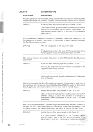 © FIDIC 2017 Conditions of Contract for Construction
FORMS
GUIDANCE
GENERAL
CONDITIONS
28
Clause 5 Subcontracting
Sub-Clause 5.1 Subcontractors
It may be appropriate and/or desirable, taking account of the circumstances and locality of the
project, to encourage the Contractor to employ local contractors in the execution of the Work:
EXAMPLE		 At the end of the second paragraph of Sub-Clause 5.1, add:
“The Contractor shall give reasonable opportunity to contractors
from the Country to tender for subcontracts for the Works, and
shall use reasonable endeavours to employ such contractors as
Subcontractors.”
If no consent by the Engineer to Subcontractors is required, the last three paragraphs of this
Sub-Clause may be deleted. If less consent by the Engineer to Subcontractors is preferable,
this Sub-Clause may be amended:
EXAMPLE		 After sub-paragraph (ii) of Sub-Clause 5.1, add:
“or
(iii) a Subcontractor where the value of his/her subcontract is less
than one percent (1%) of the Accepted Contract Amount.”
If the Engineer’s consent is required to the suppliers of certain Materials, this Sub-Clause may
be amended:
EXAMPLE		 At the end of the third paragraph of Sub-Clause 5.1, add:
“However, the Engineer’s prior consent shall be required for the
suppliers of the following Materials:
____________________________
____________________________”
(insert details: for example, specific manufactured or prefabricated
items of Materials)
If the Employer requires that all the Contractor’s subcontracts should provide for assignment of
the subcontract to the Employer in the event that Sub-Clause 15.2 [Termination for Contractor’s
Default] applies, the following amendment will need to be made to this Sub-Clause:
EXAMPLE		 Insert at the end of the last paragraph of Sub-Clause 5.1:
“All subcontracts relating to the Works shall include provisions which
entitle the Employer to require the subcontract to be assigned to
the Employer under sub-paragraph (a) of Sub-Clause 15.2.3 [After
Termination].”
If the Employer requires that the Contractor assigns the benefit of the relevant subcontract in
the event that a Subcontractor’s obligations continue after expiry of the DNP relating to that
Subcontractor’s work, the following amendment will need to be made to this Sub-Clause:
EXAMPLE		 Insert at the end of the last paragraph of Sub-Clause 5.1:
“If a Subcontractor’s obligations to the Contractor extend
beyond the expiry date of the DNP which is applicable to the
Subcontractor’s work and if the Contractor receives an instruction
This
document
is
restricted
for
distribution
within
the
Lexis
Nexis
platform
-
NOT
FOR
CONTRACT
USE
AND
NOT
PRINTABLE
-
ORIGINAL
FOR
SALE
AT
www.fidic.org
 