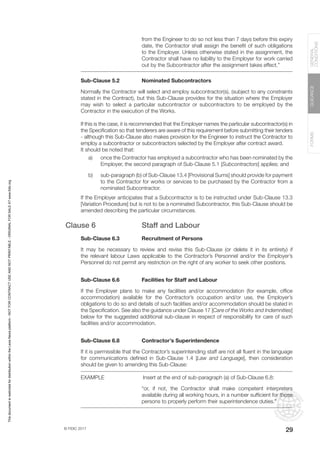 © FIDIC 2017
FORMS
GUIDANCE
GENERAL
CONDITIONS
29
from the Engineer to do so not less than 7 days before this expiry
date, the Contractor shall assign the benefit of such obligations
to the Employer. Unless otherwise stated in the assignment, the
Contractor shall have no liability to the Employer for work carried
out by the Subcontractor after the assignment takes effect.”
Sub-Clause 5.2 Nominated Subcontractors
Normally the Contractor will select and employ subcontractor(s), (subject to any constraints
stated in the Contract), but this Sub-Clause provides for the situation where the Employer
may wish to select a particular subcontractor or subcontractors to be employed by the
Contractor in the execution of the Works.
If this is the case, it is recommended that the Employer names the particular subcontractor(s) in
the Specification so that tenderers are aware of this requirement before submitting their tenders
- although this Sub-Clause also makes provision for the Engineer to instruct the Contractor to
employ a subcontractor or subcontractors selected by the Employer after contract award.
It should be noted that:
a) once the Contractor has employed a subcontractor who has been nominated by the
Employer, the second paragraph of Sub-Clause 5.1 [Subcontractors] applies; and
b) sub-paragraph (b) of Sub-Clause 13.4 [Provisional Sums] should provide for payment
to the Contractor for works or services to be purchased by the Contractor from a
nominated Subcontractor.
If the Employer anticipates that a Subcontractor is to be instructed under Sub-Clause 13.3
[Variation Procedure] but is not to be a nominated Subcontractor, this Sub-Clause should be
amended describing the particular circumstances.
Clause 6 Staff and Labour
Sub-Clause 6.3 Recruitment of Persons
It may be necessary to review and revise this Sub-Clause (or delete it in its entirety) if
the relevant labour Laws applicable to the Contractor’s Personnel and/or the Employer’s
Personnel do not permit any restriction on the right of any worker to seek other positions.
Sub-Clause 6.6 Facilities for Staff and Labour
If the Employer plans to make any facilities and/or accommodation (for example, office
accommodation) available for the Contractor’s occupation and/or use, the Employer’s
obligations to do so and details of such facilities and/or accommodation should be stated in
the Specification. See also the guidance under Clause 17 [Care of the Works and Indemnities]
below for the suggested additional sub-clause in respect of responsibility for care of such
facilities and/or accommodation.
Sub-Clause 6.8 Contractor’s Superintendence
If it is permissible that the Contractor’s superintending staff are not all fluent in the language
for communications defined in Sub-Clause 1.4 [Law and Language], then consideration
should be given to amending this Sub-Clause:
EXAMPLE		 Insert at the end of sub-paragraph (a) of Sub-Clause 6.8:
“or, if not, the Contractor shall make competent interpreters
available during all working hours, in a number sufficient for those
persons to properly perform their superintendence duties.”
This
document
is
restricted
for
distribution
within
the
Lexis
Nexis
platform
-
NOT
FOR
CONTRACT
USE
AND
NOT
PRINTABLE
-
ORIGINAL
FOR
SALE
AT
www.fidic.org
 