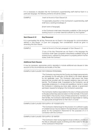 © FIDIC 2017 Conditions of Contract for Construction
FORMS
GUIDANCE
GENERAL
CONDITIONS
30
If it is necessary to stipulate that the Contractor’s superintending staff shall be fluent in a
particular language, the following sentence should be added.
EXAMPLE		 Insert at the end of Sub-Clause 6.8:
“A reasonable proportion of the Contractor’s superintending staff
shall have a working knowledge of
[Insert name of language],
or the Contractor shall make interpreters available on Site during all
working hours in a number deemed sufficient by the Engineer.”
Sub-Clause 6.12 Key Personnel
If it is permissible that all Key Personnel are not fluent in the language for communications
defined in Sub-Clause 1.4 [Law and Language], then consideration should be given to
amending this Sub-Clause:
EXAMPLE		 Insert at the end of the last paragraph of Sub-Clause 6.12:
“If any of the Key Personnel are not fluent in this language the
Contractor shall make competent interpreter(s) available during all
working hours, sufficient for that person to properly perform his/her
duties under the Contract.”
Additional Sub-Clauses
It may be necessary, appropriate and/or desirable to include additional sub-clauses to take
account of the circumstances and locality of the Site:
EXAMPLE SUB-CLAUSE FOR FOREIGN PERSONNEL
“The Contractor may bring into the Country any foreign personnel who
are necessary for the execution of the Works to the extent allowed
by the applicable Laws. The Contractor shall ensure that these
personnel are provided with the required residence visas and work
permits. The Employer shall, if requested by the Contractor, use all
reasonable endeavours in a timely and expeditious manner to assist
the Contractor in obtaining any local, state, national, or government
permission required for bringing in the Contractor’s personnel.
The Contractor shall be responsible for the return of these personnel
to the place where they were recruited or to their domicile. In the event
of the death in the Country of any of these personnel or members of
their families, the Contractor shall similarly be responsible for making
the appropriate arrangements for their return or burial.”
EXAMPLE SUB-CLAUSE FOR SUPPLY OF FOODSTUFFS
“The Contractor shall arrange for the provision of a sufficient supply
of suitable food as may be stated in the Specification at reasonable
prices for the Contractor’s Personnel for the purposes of or in
connection with the Contract.”
EXAMPLE SUB-CLAUSE FOR SUPPLY OF WATER
“The Contractor shall, having regard to local conditions, provide on
the Site an adequate supply of drinking and other water for the use
of the Contractor’s Personnel.”
This
document
is
restricted
for
distribution
within
the
Lexis
Nexis
platform
-
NOT
FOR
CONTRACT
USE
AND
NOT
PRINTABLE
-
ORIGINAL
FOR
SALE
AT
www.fidic.org
 