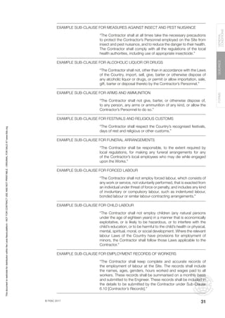 © FIDIC 2017
FORMS
GUIDANCE
GENERAL
CONDITIONS
31
EXAMPLE SUB-CLAUSE FOR MEASURES AGAINST INSECT AND PEST NUISANCE
“The Contractor shall at all times take the necessary precautions
to protect the Contractor’s Personnel employed on the Site from
insect and pest nuisance, and to reduce the danger to their health.
The Contractor shall comply with all the regulations of the local
health authorities, including use of appropriate insecticide.”
EXAMPLE SUB-CLAUSE FOR ALCOHOLIC LIQUOR OR DRUGS
“The Contractor shall not, other than in accordance with the Laws
of the Country, import, sell, give, barter or otherwise dispose of
any alcoholic liquor or drugs, or permit or allow importation, sale,
gift, barter or disposal thereto by the Contractor’s Personnel.”
EXAMPLE SUB-CLAUSE FOR ARMS AND AMMUNITION
“The Contractor shall not give, barter, or otherwise dispose of,
to any person, any arms or ammunition of any kind, or allow the
Contractor’s Personnel to do so.”
EXAMPLE SUB-CLAUSE FOR FESTIVALS AND RELIGIOUS CUSTOMS
“The Contractor shall respect the Country’s recognised festivals,
days of rest and religious or other customs.”
EXAMPLE SUB-CLAUSE FOR FUNERAL ARRANGEMENTS
“The Contractor shall be responsible, to the extent required by
local regulations, for making any funeral arrangements for any
of the Contractor’s local employees who may die while engaged
upon the Works.”
EXAMPLE SUB-CLAUSE FOR FORCED LABOUR
“The Contractor shall not employ forced labour, which consists of
any work or service, not voluntarily performed, that is exacted from
an individual under threat of force or penalty, and includes any kind
of involuntary or compulsory labour, such as indentured labour,
bonded labour or similar labour-contracting arrangements.”
EXAMPLE SUB-CLAUSE FOR CHILD LABOUR
“The Contractor shall not employ children (any natural persons
under the age of eighteen years) in a manner that is economically
exploitative, or is likely to be hazardous, or to interfere with the
child’s education, or to be harmful to the child’s health or physical,
mental, spiritual, moral, or social development. Where the relevant
labour Laws of the Country have provisions for employment of
minors, the Contractor shall follow those Laws applicable to the
Contractor.”
EXAMPLE SUB-CLAUSE FOR EMPLOYMENT RECORDS OF WORKERS
“The Contractor shall keep complete and accurate records of
the employment of labour at the Site. The records shall include
the names, ages, genders, hours worked and wages paid to all
workers. These records shall be summarised on a monthly basis
and submitted to the Engineer. These records shall be included in
the details to be submitted by the Contractor under Sub-Clause
6.10 [Contractor’s Records].”
This
document
is
restricted
for
distribution
within
the
Lexis
Nexis
platform
-
NOT
FOR
CONTRACT
USE
AND
NOT
PRINTABLE
-
ORIGINAL
FOR
SALE
AT
www.fidic.org
 