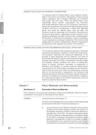 © FIDIC 2017 Conditions of Contract for Construction
FORMS
GUIDANCE
GENERAL
CONDITIONS
32
EXAMPLE SUB-CLAUSE FOR WORKERS’ ORGANISATIONS
“In countries where the relevant labour Laws recognise workers’
rights to form and to join workers’ organisations of their choosing
without interference and to bargain collectively, the Contractor
shall comply with such Laws. Where the relevant labour Laws
substantially restrict workers’ organisations, the Contractor
shall enable alternative means for the Contractor’s Personnel to
express their grievances and protect their rights regarding working
conditions and terms of employment. In either case described
above, and where the relevant labour Laws are silent, the
Contractor shall not discourage the Contractor’s Personnel from
forming or joining workers’ organisations of their choosing or from
bargaining collectively, and shall not discriminate or retaliate against
the Contractor’s Personnel who participate, or seek to participate,
in such organisations and bargain collectively. The Contractor shall
engage with such workers’ representatives. Workers’ organisations
are expected to fairly represent the workers in the workforce.”
EXAMPLE SUB-CLAUSE FOR NON-DISCRIMINATION AND EQUAL OPPORTUNITY
“The Contractor shall not make employment decisions on the basis
of personal characteristics unrelated to inherent job requirements.
The Contractor shall base the employment relationship on the
principle of equal opportunity and fair treatment, and shall not
discriminate with respect to aspects of the employment relationship,
including recruitment and hiring, compensation (including wages
and benefits), working conditions and terms of employment,
access to training, promotion, termination of employment or
retirement, and discipline. In countries where the relevant labour
Laws provide for non-discrimination in employment, the Contractor
shall comply with such Laws. When the relevant labour Laws are
silent on non-discrimination in employment, the Contractor shall
meet the requirements under this Sub-Clause. Special measures of
protection or assistance to remedy past discrimination or selection
for a particular job based on the inherent requirements of the job
shall not be deemed discrimination.”
Clause 7 Plant, Materials and Workmanship
Sub-Clause 7.7 Ownership of Plant and Materials
If the Contractor is to provide high-value items of Plant and/or Materials under the Contract,
consideration may be given to amending this Sub-Clause:
EXAMPLE		 Insert at the end of Sub-Clause 7.7:
“No Plant and/or Materials that is the property of the Employer shall
be removed from the Site. If it becomes necessary to:
(i) remove any item of such Plant from the Site for the purposes
of repair, the Contractor shall give a Notice, with reasons, to
the Engineer requesting consent to remove the defective or
damaged item off the Site. This Notice shall clearly identify
the item of defective or damaged Plant, and shall give details
of: the defect or damage to be repaired; the place to which
defective or damaged item of Plant is to be taken for repair;
the transportation to be used (and insurance cover for such
transportation); the proposed inspections and testing off the
This
document
is
restricted
for
distribution
within
the
Lexis
Nexis
platform
-
NOT
FOR
CONTRACT
USE
AND
NOT
PRINTABLE
-
ORIGINAL
FOR
SALE
AT
www.fidic.org
 