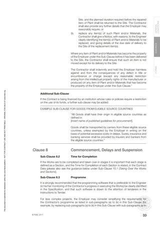 © FIDIC 2017
FORMS
GUIDANCE
GENERAL
CONDITIONS
33
Site; and the planned duration required before the repaired
item of Plant shall be returned to the Site. The Contractor
shall also provide any further details that the Employer may
reasonably require; or
(ii). replace any item(s) of such Plant and/or Materials, the
Contractor shall give a Notice, with reasons, to the Engineer
clearly identifying the item(s) of Plant and/or Materials to be
replaced, and giving details of the due date of delivery to
the Site of the replacement item(s).
Where any item of Plant and/or Materials has become the property
of the Employer under this Sub-Clause before it has been delivered
to the Site, the Contractor shall ensure that such an item is not
moved except for its delivery to the Site.
The Contractor shall indemnify and hold the Employer harmless
against and from the consequences of any defect in title or
encumbrance or charge (except any reasonable restriction
arising from the intellectual property rights of the manufacturer or
producer) on any item of Plant and/or Materials that has become
the property of the Employer under this Sub-Clause.”
Additional Sub-Clause
If the Contract is being financed by an institution whose rules or policies require a restriction
on the use of its funds, a further sub-clause may be added:
EXAMPLE SUB-CLAUSE FOR GOODS FROM ELIGIBLE SOURCE COUNTRIES
“All Goods shall have their origin in eligible source countries as
defined in
[Insert name of published guidelines for procurement].
Goods shall be transported by carriers from these eligible source
countries, unless exempted by the Employer in writing on the
basis of potential excessive costs or delays. Surety, insurance and
banking services shall be provided by insurers and bankers from
the eligible source countries.”
Clause 8 Commencement, Delays and Suspension
Sub-Clause 8.2 Time for Completion
If the Works are to be completed and taken over in stages it is important that each stage is
defined as a Section, and the Time for Completion of each Section is stated, in the Contract
Data (please also see the guidance below under Sub-Clause 10.1 [Taking Over the Works
and Sections].
Sub-Clause 8.3 Programme
It is strongly recommended that the programming software that is preferable to the Engineer
(in his/her monitoring of the Contractor’s progress in executing the Works) be clearly identified
in the Specification, and that such software is drawn to the attention of tenderers in the
Instructions to Tender.
For less complex projects, the Employer may consider simplifying the requirements for
the Contractor’s programme as listed in sub-paragraphs (a) to (k) in this Sub-Clause (for
example, by replacing sub-paragraphs (a) to (k) in this Sub-Clause with sub-paragraphs (a) to
This
document
is
restricted
for
distribution
within
the
Lexis
Nexis
platform
-
NOT
FOR
CONTRACT
USE
AND
NOT
PRINTABLE
-
ORIGINAL
FOR
SALE
AT
www.fidic.org
 