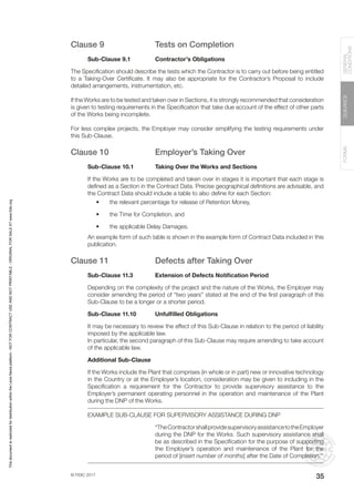 © FIDIC 2017
FORMS
GUIDANCE
GENERAL
CONDITIONS
35
Clause 9 Tests on Completion
Sub-Clause 9.1 Contractor’s Obligations
The Specification should describe the tests which the Contractor is to carry out before being entitled
to a Taking-Over Certificate. It may also be appropriate for the Contractor’s Proposal to include
detailed arrangements, instrumentation, etc.
If the Works are to be tested and taken over in Sections, it is strongly recommended that consideration
is given to testing requirements in the Specification that take due account of the effect of other parts
of the Works being incomplete.
For less complex projects, the Employer may consider simplifying the testing requirements under
this Sub-Clause.
Clause 10 Employer’s Taking Over
Sub-Clause 10.1 Taking Over the Works and Sections
If the Works are to be completed and taken over in stages it is important that each stage is
defined as a Section in the Contract Data. Precise geographical definitions are advisable, and
the Contract Data should include a table to also define for each Section:
• the relevant percentage for release of Retention Money,
• the Time for Completion, and
• the applicable Delay Damages.
An example form of such table is shown in the example form of Contract Data included in this
publication.
Clause 11 Defects after Taking Over
Sub-Clause 11.3 Extension of Defects Notification Period
Depending on the complexity of the project and the nature of the Works, the Employer may
consider amending the period of “two years” stated at the end of the first paragraph of this
Sub-Clause to be a longer or a shorter period.
Sub-Clause 11.10 Unfulfilled Obligations
It may be necessary to review the effect of this Sub-Clause in relation to the period of liability
imposed by the applicable law.
In particular, the second paragraph of this Sub-Clause may require amending to take account
of the applicable law.
Additional Sub-Clause
If the Works include the Plant that comprises (in whole or in part) new or innovative technology
in the Country or at the Employer’s location, consideration may be given to including in the
Specification a requirement for the Contractor to provide supervisory assistance to the
Employer’s permanent operating personnel in the operation and maintenance of the Plant
during the DNP of the Works.
EXAMPLE SUB-CLAUSE FOR SUPERVISORY ASSISTANCE DURING DNP
“TheContractorshallprovidesupervisoryassistancetotheEmployer
during the DNP for the Works. Such supervisory assistance shall
be as described in the Specification for the purpose of supporting
the Employer’s operation and maintenance of the Plant for the
period of [insert number of months] after the Date of Completion.”
This
document
is
restricted
for
distribution
within
the
Lexis
Nexis
platform
-
NOT
FOR
CONTRACT
USE
AND
NOT
PRINTABLE
-
ORIGINAL
FOR
SALE
AT
www.fidic.org
 