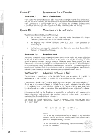 © FIDIC 2017 Conditions of Contract for Construction
FORMS
GUIDANCE
GENERAL
CONDITIONS
36
Clause 12 Measurement and Valuation
Sub-Clause 12.1 Works to be Measured
If any part of the Permanent Works is to be measured according to records of its construction,
this part should be identified, and the records to be made should be stated in the Specification.
If the Contractor is to be responsible for any such records, this should be specified in the
Contract (by the Employer in the Specification or by the Contractor in the Tender).
Clause 13 Variations and Adjustments
Variations can be initiated by any of three ways:
a) the Contractor may initiate his own proposals under Sub-Clause 13.2 [Value
Engineering], which are intended to benefit both Parties;
b) the Engineer may instruct Variations under Sub-Clause 13.3.1 [Variation by
Instruction]; or
c) the Engineer may request a proposal from the Contractor under Sub-Clause 13.3.2
[Variation by Request for Proposal].
Sub-Clause 13.4 Provisional Sums
Provisional Sums may be required for parts of the Works which are not required to be priced
at the risk of the Contractor. For example, a Provisional Sum may be necessary to cover
goods or services which the Employer wishes to select after award of the Contract, or to deal
with a major uncertainty regarding sub-surface conditions. It is essential to define the scope
of each Provisional Sum (it is recommended that this be included in a Schedule prepared by
the Employer), since the amount of each Provisional Sum corresponding to the defined scope
will then be excluded from the other elements of the Accepted Contract Amount.
Sub-Clause 13.7 Adjustments for Changes in Cost
The provision for adjustments under this Sub-Clause may be required if it would be
unreasonable for the Contractor to bear the risk of escalating costs due to inflation.
If the amounts payable to the Contractor are to be adjusted for rises or falls in the cost of labour,
Goods and other inputs to the Works, for this Sub-Clause to apply it is important that a Schedule
(or Schedules) of cost indexation is (are) included in the Contract and that such Schedule(s)
include a formula or formulae for calculation of the applicable adjustment under this Sub-Clause.
It is recommended that the Employer be advised by a professional with experience in
construction costs and the inflationary effect on construction costs when preparing the
contents of the Schedule(s) of cost indexation.
SCHEDULE OF COST INDEXATION: EXAMPLE FORMULA FOR ADJUSTMENT FOR
CHANGE IN COST
Pn = a + b Ln + c En + d Mn + ......
Lo Eo Mo
where:
“Pn” is the adjustment multiplier to be applied to the estimated
contract value in the relevant currency of the work carried out in
period “n”, this period being a month;
“a” is a fixed coefficient, representing the non-adjustable portion in
contractual payments;
This
document
is
restricted
for
distribution
within
the
Lexis
Nexis
platform
-
NOT
FOR
CONTRACT
USE
AND
NOT
PRINTABLE
-
ORIGINAL
FOR
SALE
AT
www.fidic.org
 
