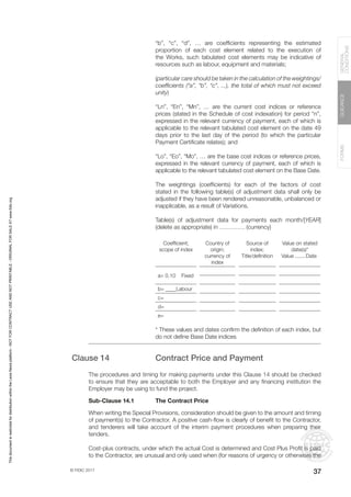 © FIDIC 2017
FORMS
GUIDANCE
GENERAL
CONDITIONS
37
“b”, “c”, “d”, … are coefficients representing the estimated
proportion of each cost element related to the execution of
the Works, such tabulated cost elements may be indicative of
resources such as labour, equipment and materials;
(particular care should be taken in the calculation of the weightings/
coefficients (“a”, “b”, “c”, ...), the total of which must not exceed
unity)
“Ln”, “En”, “Mn”, … are the current cost indices or reference
prices (stated in the Schedule of cost indexation) for period “n”,
expressed in the relevant currency of payment, each of which is
applicable to the relevant tabulated cost element on the date 49
days prior to the last day of the period (to which the particular
Payment Certificate relates); and
“Lo”, “Eo”, “Mo”, … are the base cost indices or reference prices,
expressed in the relevant currency of payment, each of which is
applicable to the relevant tabulated cost element on the Base Date.
The weightings (coefficients) for each of the factors of cost
stated in the following table(s) of adjustment data shall only be
adjusted if they have been rendered unreasonable, unbalanced or
inapplicable, as a result of Variations.
Table(s) of adjustment data for payments each month/[YEAR]
(delete as appropriate) in …………. (currency)
Coefficient;
scope of index
Country of
origin;
currency of
index
Source of
index;
Title/definition
Value on stated
date(s)*
Value........Date
a= 0.10 Fixed
b= ____Labour
c=
d=
e=
* These values and dates confirm the definition of each index, but
do not define Base Date indices
Clause 14 Contract Price and Payment
The procedures and timing for making payments under this Clause 14 should be checked
to ensure that they are acceptable to both the Employer and any financing institution the
Employer may be using to fund the project.
Sub-Clause 14.1 The Contract Price
When writing the Special Provisions, consideration should be given to the amount and timing
of payment(s) to the Contractor. A positive cash-flow is clearly of benefit to the Contractor,
and tenderers will take account of the interim payment procedures when preparing their
tenders.
Cost-plus contracts, under which the actual Cost is determined and Cost Plus Profit is paid
to the Contractor, are unusual and only used when (for reasons of urgency or otherwise) the
This
document
is
restricted
for
distribution
within
the
Lexis
Nexis
platform
-
NOT
FOR
CONTRACT
USE
AND
NOT
PRINTABLE
-
ORIGINAL
FOR
SALE
AT
www.fidic.org
 