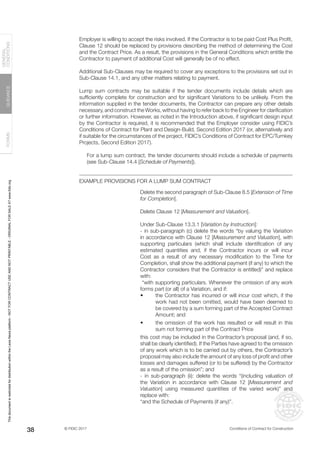 © FIDIC 2017 Conditions of Contract for Construction
FORMS
GUIDANCE
GENERAL
CONDITIONS
38
Employer is willing to accept the risks involved. If the Contractor is to be paid Cost Plus Profit,
Clause 12 should be replaced by provisions describing the method of determining the Cost
and the Contract Price. As a result, the provisions in the General Conditions which entitle the
Contractor to payment of additional Cost will generally be of no effect.
Additional Sub-Clauses may be required to cover any exceptions to the provisions set out in
Sub-Clause 14.1, and any other matters relating to payment.
Lump sum contracts may be suitable if the tender documents include details which are
sufficiently complete for construction and for significant Variations to be unlikely. From the
information supplied in the tender documents, the Contractor can prepare any other details
necessary, and construct the Works, without having to refer back to the Engineer for clarification
or further information. However, as noted in the Introduction above, if significant design input
by the Contractor is required, it is recommended that the Employer consider using FIDIC’s
Conditions of Contract for Plant and Design-Build, Second Edition 2017 (or, alternatively and
if suitable for the circumstances of the project, FIDIC’s Conditions of Contract for EPC/Turnkey
Projects, Second Edition 2017).
For a lump sum contract, the tender documents should include a schedule of payments
(see Sub-Clause 14.4 [Schedule of Payments]).
EXAMPLE PROVISIONS FOR A LUMP SUM CONTRACT
Delete the second paragraph of Sub-Clause 8.5 [Extension of Time
for Completion].
Delete Clause 12 [Measurement and Valuation].
Under Sub-Clause 13.3.1 [Variation by Instruction]:
- in sub-paragraph (c) delete the words “by valuing the Variation
in accordance with Clause 12 [Measurement and Valuation], with
supporting particulars (which shall include identification of any
estimated quantities and, if the Contractor incurs or will incur
Cost as a result of any necessary modification to the Time for
Completion, shall show the additional payment (if any) to which the
Contractor considers that the Contractor is entitled)” and replace
with:
“with supporting particulars. Whenever the omission of any work
forms part (or all) of a Variation, and if:
• the Contractor has incurred or will incur cost which, if the
work had not been omitted, would have been deemed to
be covered by a sum forming part of the Accepted Contract
Amount; and
• the omission of the work has resulted or will result in this
sum not forming part of the Contract Price
this cost may be included in the Contractor’s proposal (and, if so,
shall be clearly identified). If the Parties have agreed to the omission
of any work which is to be carried out by others, the Contractor’s
proposal may also include the amount of any loss of profit and other
losses and damages suffered (or to be suffered) by the Contractor
as a result of the omission”; and
- in sub-paragraph (ii): delete the words “(including valuation of
the Variation in accordance with Clause 12 [Measurement and
Valuation] using measured quantities of the varied work)” and
replace with:
“and the Schedule of Payments (if any)”.
This
document
is
restricted
for
distribution
within
the
Lexis
Nexis
platform
-
NOT
FOR
CONTRACT
USE
AND
NOT
PRINTABLE
-
ORIGINAL
FOR
SALE
AT
www.fidic.org
 