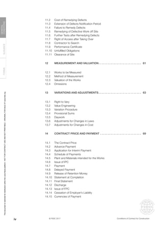 © FIDIC 2017 Conditions of Contract for Construction
FORMS
GUIDANCE
GENERAL
CONDITIONS
11.2 Cost of Remedying Defects
11.3 Extension of Defects Notification Period
11.4 Failure to Remedy Defects
11.5 Remedying of Defective Work off Site
11.6 Further Tests after Remedying Defects
11.7 Right of Access after Taking Over
11.8 Contractor to Search
11.9 Performance Certificate
11.10 Unfulfilled Obligations
11.11 Clearance of Site
12 MEASUREMENT AND VALUATION. . . . . . . . . . . . . . . . . . . . . . . . . . . . . 61
12.1 Works to be Measured
12.2 Method of Measurement
12.3 Valuation of the Works
12.4 Omissions
13 VARIATIONS AND ADJUSTMENTS. . . . . . . . . . . . . . . . . . . . . . . . . . . . . 63
13.1 Right to Vary
13.2 Value Engineering
13.3 Variation Procedure
13.4 Provisional Sums
13.5 Daywork
13.6 Adjustments for Changes in Laws
13.7 Adjustments for Changes in Cost
14 CONTRACT PRICE AND PAYMENT. . . . . . . . . . . . . . . . . . . . . . . . . . . . 69
14.1 The Contract Price
14.2 Advance Payment
14.3 Application for Interim Payment
14.4 Schedule of Payments
14.5 Plant and Materials intended for the Works
14.6 Issue of IPC
14.7 Payment
14.8 Delayed Payment
14.9 Release of Retention Money
14.10 Statement at Completion
14.11 Final Statement
14.12 Discharge
14.13 Issue of FPC
14.14 Cessation of Employer’s Liability
14.15 Currencies of Payment
iv
This
document
is
restricted
for
distribution
within
the
Lexis
Nexis
platform
-
NOT
FOR
CONTRACT
USE
AND
NOT
PRINTABLE
-
ORIGINAL
FOR
SALE
AT
www.fidic.org
 
