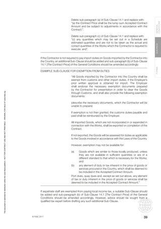© FIDIC 2017
FORMS
GUIDANCE
GENERAL
CONDITIONS
39
Delete sub-paragraph (a) of Sub-Clause 14.1 and replace with:
“(a) the Contract Price shall be the lump sum Accepted Contract
Amount and be subject to adjustments in accordance with the
Contract;”.
Delete sub-paragraph (c) of Sub-Clause 14.1 and replace with:
“(c) any quantities which may be set out in a Schedule are
estimated quantities and are not to be taken as the actual and
correct quantities of the Works which the Contractor is required to
execute; and”.
If the Contractor is not required to pay import duties on Goods imported by the Contractor into
the Country, an additional Sub-Clause should be added and sub-paragraph (b) of Sub-Clause
14.1 [The Contract Price] of the General Conditions should be amended accordingly:
EXAMPLE SUB-CLAUSE FOR EXEMPTION FROM DUTIES
“All Goods imported by the Contractor into the Country shall be
exempt from customs and other import duties, if the Employer’s
prior written approval is obtained for import. The Employer
shall endorse the necessary exemption documents prepared
by the Contractor for presentation in order to clear the Goods
through Customs, and shall also provide the following exemption
documents:
(describe the necessary documents, which the Contractor will be
unable to prepare)
If exemption is not then granted, the customs duties payable and
paid shall be reimbursed by the Employer.
All imported Goods, which are not incorporated in or expended in
connection with the Works, shall be exported on completion of the
Contract.
If not exported, the Goods will be assessed for duties as applicable
to the Goods involved in accordance with the Laws of the Country.
However, exemption may not be available for:
(a) Goods which are similar to those locally produced, unless
they are not available in sufficient quantities or are of a
different standard to that which is necessary for the Works;
and
(b) any element of duty or tax inherent in the price of goods or
services procured in the Country, which shall be deemed to
be included in the Accepted Contract Amount.
Port dues, quay dues and, except as set out above, any element
of tax or duty inherent in the price of goods or services shall be
deemed to be included in the Accepted Contract Amount.”
If expatriate staff are exempted from paying local income tax, a suitable Sub-Clause should
be added and sub-paragraph (b) of Sub-Clause 14.1 [The Contract Price] of the General
Conditions should be amended accordingly. However, advice should be sought from a
qualified tax expert before drafting any such additional Sub-Clause.
This
document
is
restricted
for
distribution
within
the
Lexis
Nexis
platform
-
NOT
FOR
CONTRACT
USE
AND
NOT
PRINTABLE
-
ORIGINAL
FOR
SALE
AT
www.fidic.org
 
