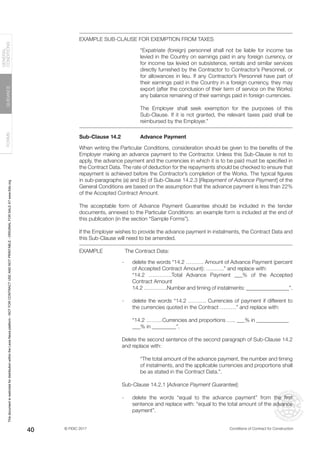 © FIDIC 2017 Conditions of Contract for Construction
FORMS
GUIDANCE
GENERAL
CONDITIONS
40
EXAMPLE SUB-CLAUSE FOR EXEMPTION FROM TAXES
“Expatriate (foreign) personnel shall not be liable for income tax
levied in the Country on earnings paid in any foreign currency, or
for income tax levied on subsistence, rentals and similar services
directly furnished by the Contractor to Contractor’s Personnel, or
for allowances in lieu. If any Contractor’s Personnel have part of
their earnings paid in the Country in a foreign currency, they may
export (after the conclusion of their term of service on the Works)
any balance remaining of their earnings paid in foreign currencies.
The Employer shall seek exemption for the purposes of this
Sub-Clause. If it is not granted, the relevant taxes paid shall be
reimbursed by the Employer.”
Sub-Clause 14.2 Advance Payment
When writing the Particular Conditions, consideration should be given to the benefits of the
Employer making an advance payment to the Contractor. Unless this Sub-Clause is not to
apply, the advance payment and the currencies in which it is to be paid must be specified in
the Contract Data. The rate of deduction for the repayments should be checked to ensure that
repayment is achieved before the Contractor’s completion of the Works. The typical figures
in sub-paragraphs (a) and (b) of Sub-Clause 14.2.3 [Repayment of Advance Payment] of the
General Conditions are based on the assumption that the advance payment is less than 22%
of the Accepted Contract Amount.
The acceptable form of Advance Payment Guarantee should be included in the tender
documents, annexed to the Particular Conditions: an example form is included at the end of
this publication (in the section “Sample Forms”).
If the Employer wishes to provide the advance payment in instalments, the Contract Data and
this Sub-Clause will need to be amended.
EXAMPLE The Contract Data:
- delete the words “14.2 ………. Amount of Advance Payment (percent
of Accepted Contract Amount): ……….” and replace with:
“14.2 ………….Total Advance Payment ___% of the Accepted
Contract Amount
14.2 ………….Number and timing of instalments: ________________”.
- delete the words “14.2 ………. Currencies of payment if different to
the currencies quoted in the Contract ………” and replace with:
“14.2 ………Currencies and proportions ….. ___% in ____________
___% in _________”.
Delete the second sentence of the second paragraph of Sub-Clause 14.2
and replace with:
“The total amount of the advance payment, the number and timing
of instalments, and the applicable currencies and proportions shall
be as stated in the Contract Data.”.
_
Sub-Clause 14.2.1 [Advance Payment Guarantee]:
- delete the words “equal to the advance payment” from the first
sentence and replace with: “equal to the total amount of the advance
payment”.
This
document
is
restricted
for
distribution
within
the
Lexis
Nexis
platform
-
NOT
FOR
CONTRACT
USE
AND
NOT
PRINTABLE
-
ORIGINAL
FOR
SALE
AT
www.fidic.org
 