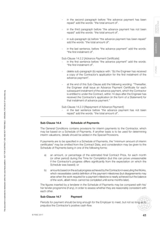 © FIDIC 2017
FORMS
GUIDANCE
GENERAL
CONDITIONS
41
- in the second paragraph before “the advance payment has been
repaid” add the words: “the total amount of”.
- in the third paragraph before “the advance payment has not been
repaid” add the words: “the total amount of”.
- in sub-paragraph (a) before “the advance payment has been repaid”
add the words: “the total amount of”.
- in the last sentence, before “the advance payment” add the words:
“the first instalment of”.
Sub-Clause 14.2.2 [Advance Payment Certificate]:
- in the first sentence before “the advance payment” add the words:
“the first instalment of”.
- delete sub-paragraph (b) replace with: “(b)_the Engineer has received
a copy of the Contractor’s application for the first instalment of the
advance payment”.
- at the end of this Sub-Clause add the following wording: “Thereafter,
the Engineer shall issue an Advance Payment Certificate for each
subsequent instalment of the advance payment, which the Contractor
is entitled to under the Contract, within 14 days after the Engineer has
received the Contractor’s application (in the form of a Statement) for
that instalment of advance payment.”
Sub-Clause 14.2.3 [Repayment of Advance Payment]:
- in the last sentence before “the advance payment has not been
repaid” add the words: “the total amount of”.
Sub-Clause 14.4 Schedule of Payments
The General Conditions contains provisions for interim payments to the Contractor, which
may be based on a Schedule of Payments. If another basis is to be used for determining
interim valuations, details should be added in the Special Provisions.
If payments are to be specified in a Schedule of Payments, the “minimum amount of interim
certificates” may be omitted from the Contract Data, and consideration may be given to the
Schedule of Payments being in one of the following forms:
a) an amount, or percentage of the estimated final Contract Price, for each month
(or other period) during the Time for Completion (but this can prove unreasonable
if the Contractor’s progress differs significantly from the expectation on which the
Schedule was based); or
b) amountsbasedontheactualprogressachievedbytheContractorinexecutingtheWorks,
which necessitates careful definition of the payment milestones (but disagreements may
arise when the work required for a payment milestone is nearly achieved but the balance
of the work, albeit minor, cannot be completed until some months later).
The figures inserted by a tenderer in the Schedule of Payments may be compared with his/
her tender programme (if any), in order to assess whether they are reasonably consistent with
each other.
Sub-Clause 14.7 Payment
Periods for payment should be long enough for the Employer to meet, but not so long as to
prejudice the Contractor’s positive cash-flow.
This
document
is
restricted
for
distribution
within
the
Lexis
Nexis
platform
-
NOT
FOR
CONTRACT
USE
AND
NOT
PRINTABLE
-
ORIGINAL
FOR
SALE
AT
www.fidic.org
 