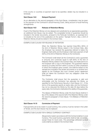 © FIDIC 2017 Conditions of Contract for Construction
FORMS
GUIDANCE
GENERAL
CONDITIONS
42
If the country or countries of payment need to be specified, details may be included in a
Schedule.
Sub-Clause 14.8 Delayed Payment
As an alternative to the second paragraph of this Sub-Clause, consideration may be given
to the payment of the Contractor’s actual financing Costs, taking account of local financing
arrangements.
Sub-Clause 14.9 Release of Retention Money
If part of the Retention Money is to be released and substituted by an appropriate guarantee,
an additional Sub-Clause may be added. The acceptable form(s) of guarantee should be
included in the tender documents, annexed to the Particular Conditions: an example form
is included at the end of this publication (in the section “Sample Forms”). Also, a limit of
Retention Money should be stated in the Contract Data.
EXAMPLE SUB-CLAUSE FOR RELEASE OF RETENTION
When the Retention Money has reached three-fifths (60%) of
the limit of Retention Money stated in the Contract Data, after
the Employer has received the guarantee referred to below the
Engineer shall certify and the Employer shall make payment of half
(50%) of the limit of Retention Money to the Contractor.
The Contractor shall obtain (at the Contractor’s cost) a guarantee
in amounts and currencies equal to half (50%) of the limit of
Retention Money stated in the Contract Data, and shall submit it to
the Employer with a copy to the Engineer. This guarantee shall be
issued by an entity and from within a country (or other jurisdiction)
to which the Employer gives consent, and shall be based on the
sample form included in the tender documents or on another form
agreed by the Employer (but such consent and/or agreement
shall not relieve the Contractor from any obligation under this
Sub-Clause).
The Contractor shall ensure that the guarantee is valid and
enforceable until the Contractor has executed the Works, as
specified for the Performance Security in Sub-Clause 4.2.1. If the
terms of the guarantee specify an expiry date, and the Contractor
has not so executed the Works by the date 28 days before the
expiry date, the Contractor shall extend the validity of the guarantee.
The release of Retention Money under this Sub-Clause shall be in
lieu of the release of the second half of the Retention Money under
the second paragraph of Sub-Clause 14.9 [Release of Retention
Money].
Sub-Clause 14.15 Currencies of Payment
If all payments are to be made in Local Currency, this currency must be named in the Letter
of Tender, and this Sub-Clause may be replaced:
EXAMPLE SUB-CLAUSE FOR A SINGLE CURRENCY CONTRACT
All payments made in accordance with the Contract shall be in Local
Currency. The Local Currency payments shall be fully convertible,
except those for local costs. The percentage attributed to local
costs shall be as stated in the Contract Data.
This
document
is
restricted
for
distribution
within
the
Lexis
Nexis
platform
-
NOT
FOR
CONTRACT
USE
AND
NOT
PRINTABLE
-
ORIGINAL
FOR
SALE
AT
www.fidic.org
 