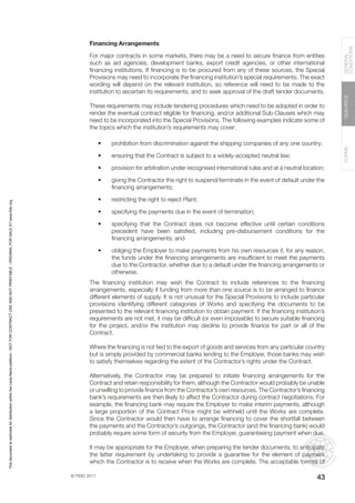 © FIDIC 2017
FORMS
GUIDANCE
GENERAL
CONDITIONS
43
Financing Arrangements
For major contracts in some markets, there may be a need to secure finance from entities
such as aid agencies, development banks, export credit agencies, or other international
financing institutions. If financing is to be procured from any of these sources, the Special
Provisions may need to incorporate the financing institution’s special requirements. The exact
wording will depend on the relevant institution, so reference will need to be made to the
institution to ascertain its requirements, and to seek approval of the draft tender documents.
These requirements may include tendering procedures which need to be adopted in order to
render the eventual contract eligible for financing, and/or additional Sub-Clauses which may
need to be incorporated into the Special Provisions. The following examples indicate some of
the topics which the institution’s requirements may cover:
• prohibition from discrimination against the shipping companies of any one country;
• ensuring that the Contract is subject to a widely-accepted neutral law;
• provision for arbitration under recognised international rules and at a neutral location;
• giving the Contractor the right to suspend/terminate in the event of default under the
financing arrangements;
• restricting the right to reject Plant;
• specifying the payments due in the event of termination;
• specifying that the Contract does not become effective until certain conditions
precedent have been satisfied, including pre-disbursement conditions for the
financing arrangements; and
• obliging the Employer to make payments from his own resources if, for any reason,
the funds under the financing arrangements are insufficient to meet the payments
due to the Contractor, whether due to a default under the financing arrangements or
otherwise.
The financing institution may wish the Contract to include references to the financing
arrangements, especially if funding from more than one source is to be arranged to finance
different elements of supply. It is not unusual for the Special Provisions to include particular
provisions identifying different categories of Works and specifying the documents to be
presented to the relevant financing institution to obtain payment. If the financing institution’s
requirements are not met, it may be difficult (or even impossible) to secure suitable financing
for the project, and/or the institution may decline to provide finance for part or all of the
Contract.
Where the financing is not tied to the export of goods and services from any particular country
but is simply provided by commercial banks lending to the Employer, those banks may wish
to satisfy themselves regarding the extent of the Contractor’s rights under the Contract.
Alternatively, the Contractor may be prepared to initiate financing arrangements for the
Contract and retain responsibility for them, although the Contractor would probably be unable
or unwilling to provide finance from the Contractor’s own resources. The Contractor’s financing
bank’s requirements are then likely to affect the Contractor during contract negotiations. For
example, the financing bank may require the Employer to make interim payments, although
a large proportion of the Contract Price might be withheld until the Works are complete.
Since the Contractor would then have to arrange financing to cover the shortfall between
the payments and the Contractor’s outgoings, the Contractor (and the financing bank) would
probably require some form of security from the Employer, guaranteeing payment when due.
It may be appropriate for the Employer, when preparing the tender documents, to anticipate
the latter requirement by undertaking to provide a guarantee for the element of payment
which the Contractor is to receive when the Works are complete. The acceptable form(s) of
This
document
is
restricted
for
distribution
within
the
Lexis
Nexis
platform
-
NOT
FOR
CONTRACT
USE
AND
NOT
PRINTABLE
-
ORIGINAL
FOR
SALE
AT
www.fidic.org
 