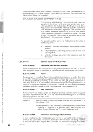 © FIDIC 2017 Conditions of Contract for Construction
FORMS
GUIDANCE
GENERAL
CONDITIONS
44
guarantee should be included in the tender documents, annexed to the Particular Conditions:
an example form is included at the end of this publication (in the section “Sample Forms”). The
following Sub-Clause may be added.
EXAMPLE SUB-CLAUSE FOR CONTRACTOR FINANCE
“The Employer shall obtain (at the Employer’s cost) a payment
guarantee in the amount and currencies, and provided by an
entity, as stated in the Contract Data. The Employer shall deliver
the guarantee to the Contractor within 28 days after both Parties
have entered into the Contract Agreement. The guarantee shall
be in the form annexed to these Special Provisions, or in another
form acceptable to the Contractor. Unless and until the Contractor
receives the guarantee, the Engineer shall not give the notice under
Sub-Clause 8.1 [Commencement of Works].
The guarantee shall be returned to the Employer at the earliest of
the following dates:
(a) when the Contractor has been paid the Accepted Contract
Amount;
(b) when obligations under the guarantee expire or have been
discharged; or
(c) when the Employer has performed all obligations under the
Contract.”
Clause 15 Termination by Employer
Sub-Clause 15.2 Termination for Contractor’s Default
Before inviting tenders, the Employer should verify that the wording of this Sub-Clause, and
each anticipated ground for termination, is consistent with the law governing the Contract.
Sub-Clause 15.2.1 Notice
Sub-paragraph (h) in this Sub-Clause is intended to include situations, where the Contractor
or any of the Contractor’s employees, agents, Subcontractors or Contractor’s Personnel gives
or offers to give (directly or indirectly) to any person any bribe, gift, gratuity, commission or
other thing of value, as an inducement or reward for showing or forbearing to show favour or
disfavour to any person in relation to the Contract. However, this is not intended to include
lawful inducements and rewards by the Contractor to the Contractor’s Personnel.
Sub-Clause 15.2.3 After termination
If the Employer has made available any Employer-Supplied Materials and/or Employer’s
Equipment in accordance with Sub-Clause 2.6, consideration should be given to an additional
sub-paragraph under this Sub-Clause:
EXAMPLE Insert the following new sub-paragraph at the end of sub-paragraph (b) of
Sub-Clause 15.2.3:
“(iv) all Employer-Supplied Materials and/or Employer’s Equipment made
available to the Contractor in accordance with Sub-Clause 2.6 [Em-
ployer-Supplied Materials and Employer’s Equipment], and”.
Sub-Clause 15.5 Termination for Employer’s Convenience
In many jurisdictions under the applicable law it may not be permissible for the Employer to
terminate the Contract for convenience (termination of the Contract only being permitted
in the event of default on the part of the Contractor and, thereafter, arranging an equitable,
This
document
is
restricted
for
distribution
within
the
Lexis
Nexis
platform
-
NOT
FOR
CONTRACT
USE
AND
NOT
PRINTABLE
-
ORIGINAL
FOR
SALE
AT
www.fidic.org
 
